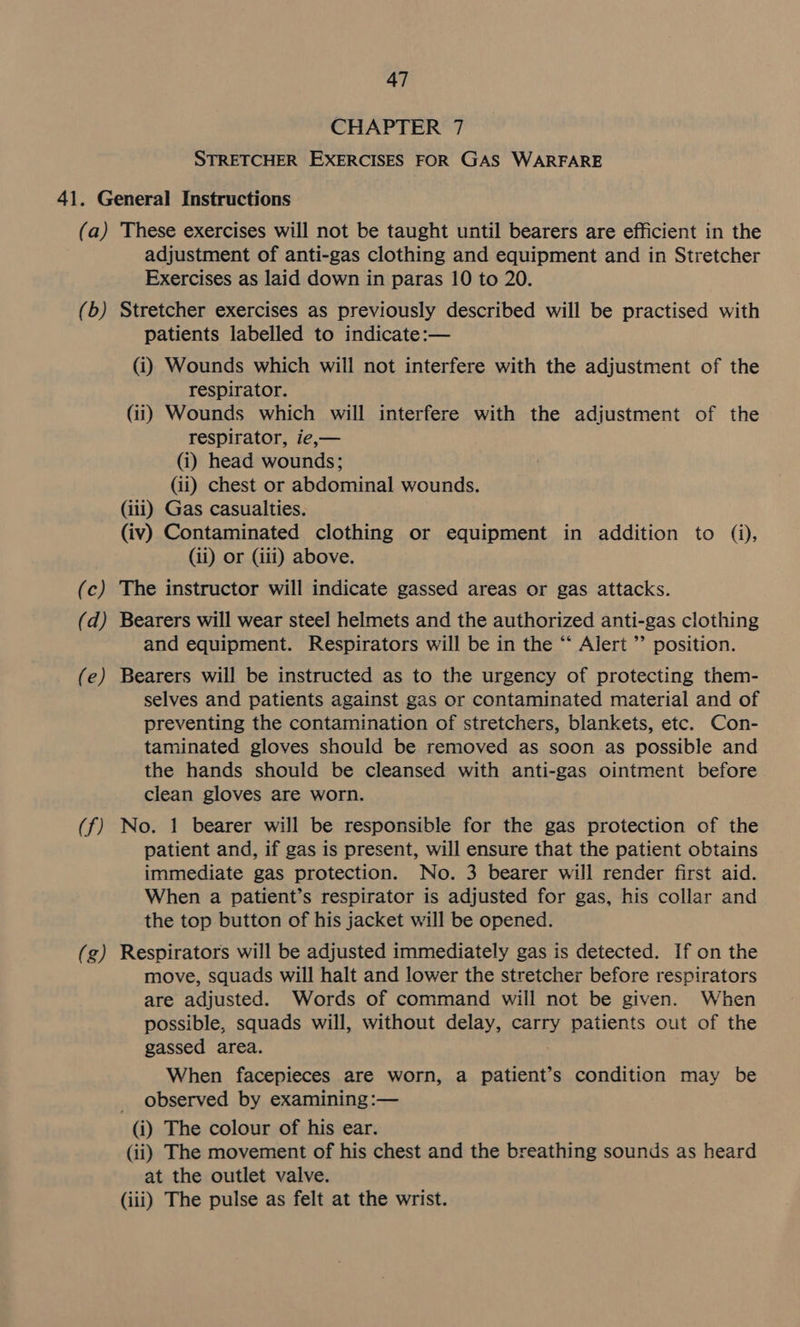 CHAPTER 7 STRETCHER EXERCISES FOR GAS WARFARE (a) (b) (c) (d) (e) (f) (g) These exercises will not be taught until bearers are efficient in the adjustment of anti-gas clothing and equipment and in Stretcher Exercises as laid down in paras 10 to 20. Stretcher exercises as previously described will be practised with patients labelled to indicate:— (i) Wounds which will not interfere with the adjustment of the respirator. (ii) Wounds which will interfere with the adjustment of the respirator, ie,— (i) head wounds; (ii) chest or abdominal wounds. (iii) Gas casualties. (iv) Contaminated clothing or equipment in addition to (i), (ii) or (iii) above. The instructor will indicate gassed areas or gas attacks. Bearers will wear steel helmets and the authorized anti-gas clothing and equipment. Respirators will be in the “ Alert ” position. Bearers will be instructed as to the urgency of protecting them- selves and patients against gas or contaminated material and of preventing the contamination of stretchers, blankets, etc. Con- taminated gloves should be removed as soon as possible and the hands should be cleansed with anti-gas ointment before clean gloves are worn. No. 1 bearer will be responsible for the gas protection of the patient and, if gas is present, will ensure that the patient obtains immediate gas protection. No. 3 bearer will render first aid. When a patient’s respirator is adjusted for gas, his collar and the top button of his jacket will be opened. Respirators will be adjusted immediately gas is detected. If on the move, squads will halt and lower the stretcher before respirators are adjusted. Words of command will not be given. When possible, squads will, without delay, carry patients out of the gassed area. When facepieces are worn, a patient’s condition may be _ observed by examining :— (i) The colour of his ear. (ii) The movement of his chest and the breathing sounds as heard at the outlet valve. (iii) The pulse as felt at the wrist.