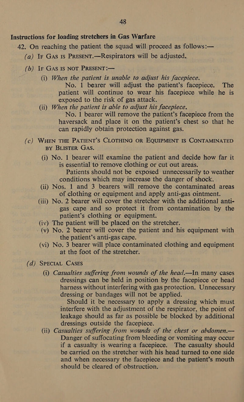 Instructions for loading stretchers in Gas Warfare 42. On reaching the patient the squad will proceed as follows:— (a) If GAS 1s PRESENT.—Respirators will be adjusted. (b) Ye GAS IS NOT PRESENT :— (i) When the patient is unable to adjust his facepiece. No. 1 bearer will adjust the patient’s facepiece. The patient will continue to wear his facepiece while he is exposed to the risk of gas attack. (ii) When the patient is able to adjust his facepiece. No. 1 bearer will remove the patient’s facepiece from the haversack and place it on the patient’s chest so that he can rapidly obtain protection against gas. (c) WHEN THE PATIENT’S CLOTHING OR EQUIPMENT IS CONTAMINATED BY BLISTER GAS. (i) No. 1 bearer will examine the patient and decide how far it is essential to remove clothing or cut out areas. Patients should not be exposed unnecessarily to weather conditions which may increase the danger of shock. (ii) Nos. 1 and 3 bearers will remove the contaminated areas of clothing or equipment and apply anti-gas ointment. (iii) No. 2 bearer will cover the stretcher with the additional anti- gas cape and so protect it from contamination by the patient’s clothing or equipment. (iv) The patient will be placed on the stretcher. -(v) No. 2 bearer will cover the patient and his equipment with the patient’s anti-gas cape. (vi) No. 3 bearer will place contaminated clothing and equipment at the foot of the stretcher. _ (d) SPECIAL CASES (i) Casualties suffering from wounds of the head.—In many cases dressings can be held in position by the facepiece or head harness without interfering with gas protection. Unnecessary dressing or bandages will not be applied. Should it be necessary to apply a dressing which must interfere with the adjustment of the respirator, the point of leakage should as far as possible be blocked by additional dressings outside the facepiece. (ii) Casualties suffering from wounds of the chest or abdomen.— Danger of suffocating from bleeding or vomiting may occur if a casualty is wearing a facepiece. The casualty should be carried on the stretcher with his head turned to one side and when necessary the facepiece and the patient’s mouth should be cleared of obstruction.
