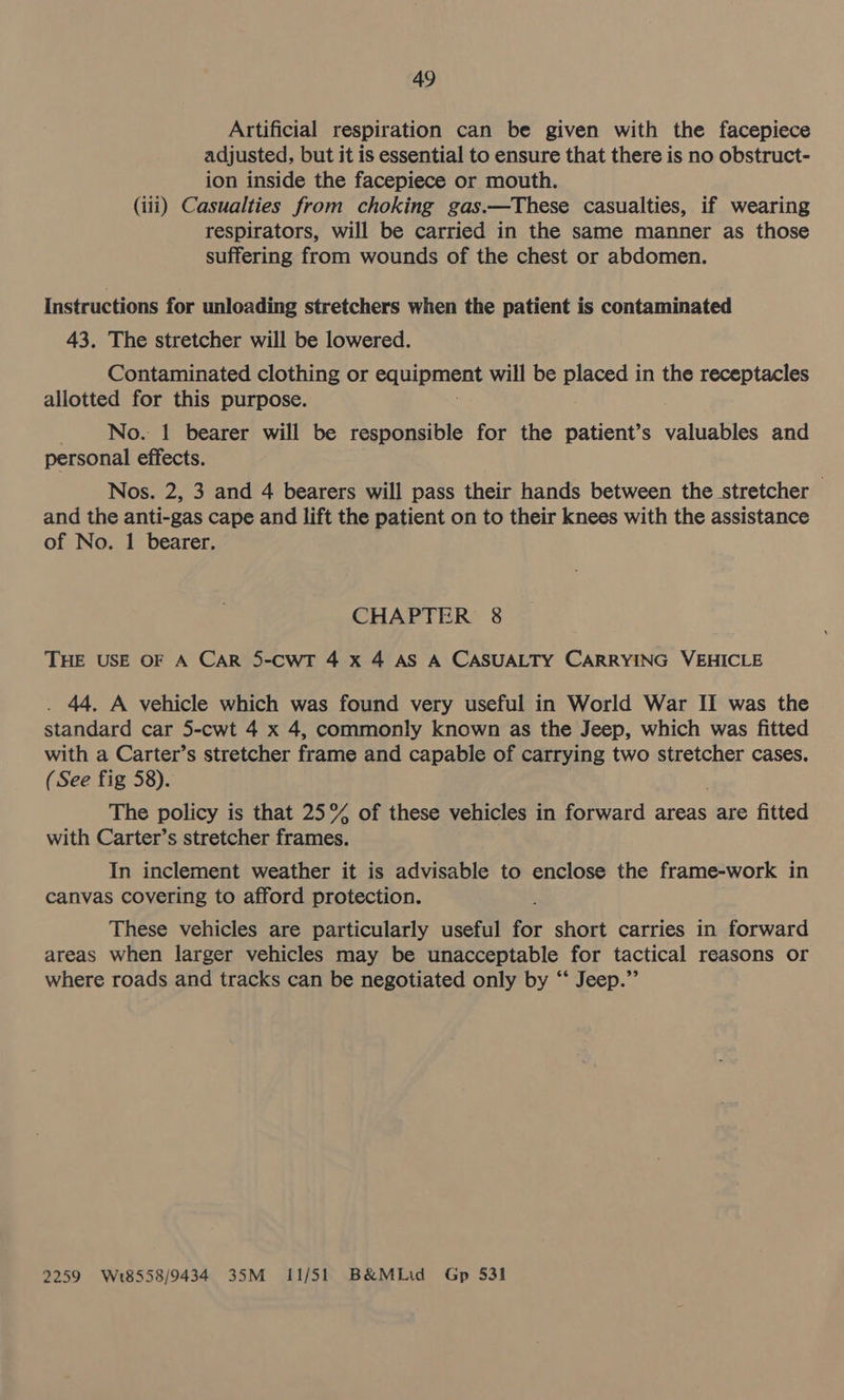 Artificial respiration can be given with the facepiece adjusted, but it is essential to ensure that there is no obstruct- ion inside the facepiece or mouth. (iii) Casualties from choking gas.—These casualties, if wearing respirators, will be carried in the same manner as those suffering from wounds of the chest or abdomen. Instructions for unloading stretchers when the patient is contaminated 43. The stretcher will be lowered. Contaminated clothing or equipment will be placed in the receptacles allotted for this purpose. No. 1 bearer will be responsible for the patient’s valuables and personal effects. Nos. 2, 3 and 4 bearers will pass their hands between the stretcher — and the anti-gas cape and lift the patient on to their knees with the assistance of No. 1 bearer. CHAPTER 8 THE USE OF A CAR 5-cwrT 4 x 4 AS A CASUALTY CARRYING VEHICLE . 44. A vehicle which was found very useful in World War II was the standard car 5-cwt 4 x 4, commonly known as the Jeep, which was fitted with a Carter’s stretcher frame and capable of carrying two stretcher cases. (See fig 58). The policy is that 25° of these vehicles in forward areas are fitted with Carter’s stretcher frames. In inclement weather it is advisable to enclose the frame-work in canvas covering to afford protection. These vehicles are particularly useful for short carries in forward areas when larger vehicles may be unacceptable for tactical reasons or where roads and tracks can be negotiated only by ‘‘ Jeep.” 2259 Wt8558/9434 35M 11/51 B&amp;MLid Gp $31