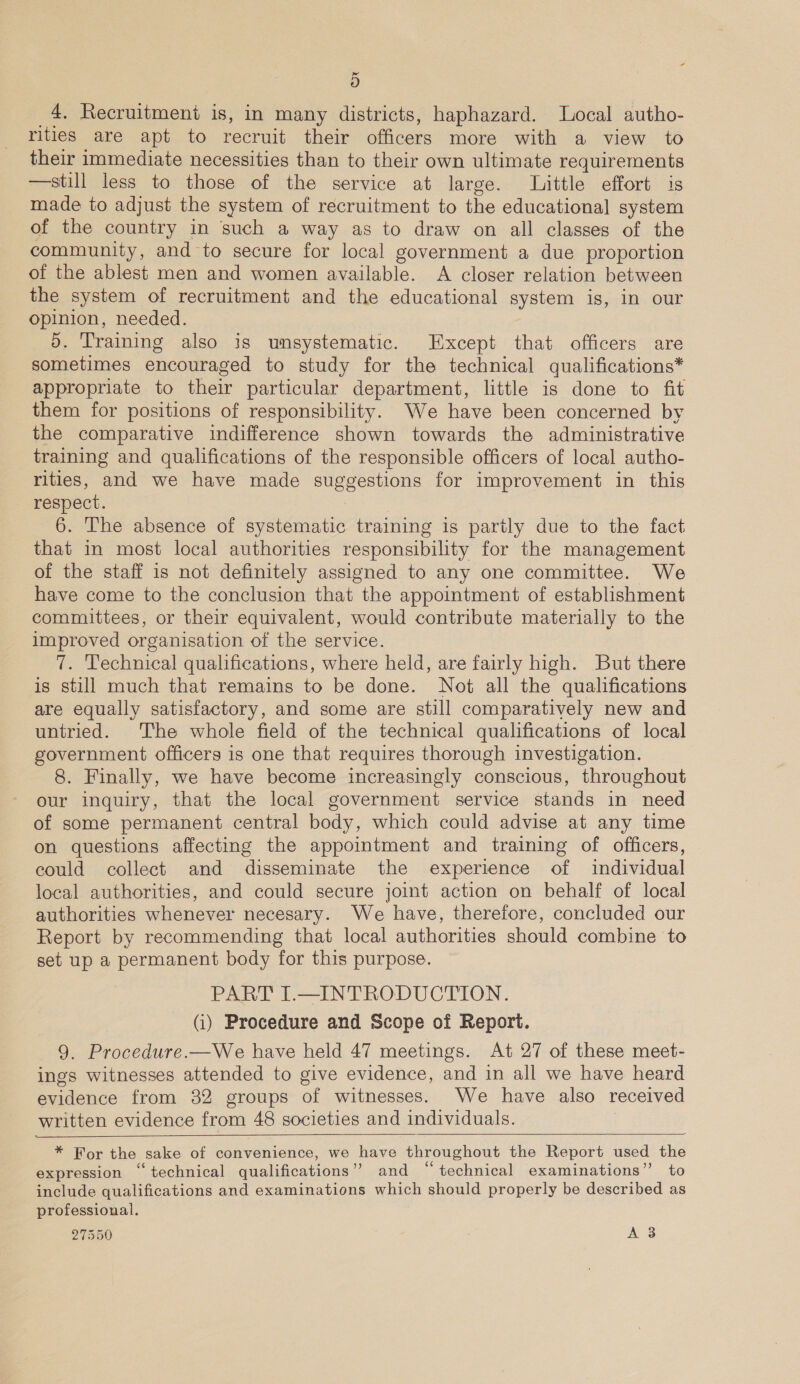 ~ oO 4. Recruitment is, in many districts, haphazard. Local autho- rities are apt to recruit their officers more with a view to their immediate necessities than to their own ultimate requirements —still less to those of the service at large. Little effort is made to adjust the system of recruitment to the educational system of the country in such a way as to draw on all classes of the community, and to secure for local government a due proportion of the ablest men and women available. A closer relation between the system of recruitment and the educational system is, in our opinion, needed. d. Training also is umsystematic. Except that officers are sometimes encouraged to study for the technical qualifications* appropriate to their particular department, little is done to fit them for positions of responsibility. We have been concerned by the comparative indifference shown towards the administrative training and qualifications of the responsible officers of local autho- rities, and we have made suggestions for improvement in this respect. 7 6. The absence of systematic training is partly due to the fact that in most local authorities responsibility for the management of the staff is not definitely assigned to any one committee. We have come to the conclusion that the appointment of establishment committees, or their equivalent, would contribute materially to the improved organisation of the service. 7. Technical qualifications, where held, are fairly high. But there is still much that remains to be done. Not all the qualifications are equally satisfactory, and some are still comparatively new and untried. The whole field of the technical qualifications of local government officers is one that requires thorough investigation. 8. Finally, we have become increasingly conscious, throughout our inquiry, that the local government service stands in need of some permanent central body, which could advise at any time on questions affecting the appointment and training of officers, could collect and disseminate the experience of individual local authorities, and could secure joint action on behalf of local authorities whenever necesary. We have, therefore, concluded our Report by recommending that local authorities should combine to set up a permanent body for this purpose. PART I.—INTRODUCTION. (i) Procedure and Scope of Report. 9. Procedure.—We have held 47 meetings. At 27 of these meet- ings witnesses attended to give evidence, and in all we have heard evidence from 382 groups of witnesses. We have also received written evidence from 48 societies and individuals.   * For the sake of convenience, we have throughout the Report used the expression “technical qualifications” and “technical examinations” to include qualifications and examinations which should properly be described as professional.