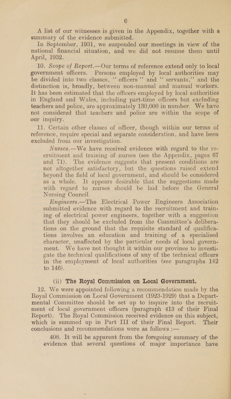 A list of our witnesses is given in the Appendix, together with a summary of the evidence submitted. In September, 1931, we suspended our meetings in view of the national financial situation, and we did not resume them until Aprl,.10o2, 10. Scope of Report.—Our terms of reference extend only to local government officers. Persons employed by local authorities may be divided into two classes, ‘‘ officers ’’ and ‘“‘ servants,’’ and the distinction is, broadly, between non-manual and manual workers. ft has been estimated that the officers employed by local authorities in England and Wales, including part-time officers but excluding teachers and police, are approximately 130,000 in number. We have not considered that teachers and police are within the scope of our inquiry. 11. Certain other classes of officer, though within our terms of reference, require special and separate consideration, and have been excluded from our investigation. Nurses.—We have received evidence with regard to the re- cruitment and training of nurses (see the Appendix, pages 67 and 71). The evidence suggests that present conditions are not altogether satisfactory, but the questions raised extend beyond the field of local government, and should be considered as a whole. It appears desirable that the suggestions made with regard to nurses should be laid before the General Nursing Council. Engineers.—The Electrical Power Engineers Association submitted evidence with regard to the recruitment and train- ing of electrical power engineers, together with a suggestion that they should be excluded from the Committee’s delibera- tions on the ground that the requisite standard of qualifica- tions involves an education and training of a specialised character, unaffected by the particular needs of local govern- ment. We have not thought it within our province to investi- gate the technical qualifications of any of the technical officers in the employment of local authorities (see paragraphs 142 to 146). (ii) The Royal Commission on Local Government. 12. We were appointed following a recommendation made by the Royal Commission on Local Government (1923-1929) that a Depart- mental Committee should be set up to inquire into the recruit- ment of local government officers (paragraph 413 of their Final Report). The Royal Commission received evidence on this subject, which is summed up in Part III of their Final Report. Their conclusions and recommendations were as follows :— 408. It will be apparent from the foregoing summary of the evidence that several questions of major importance have ON, a on ae —_ Tee ae