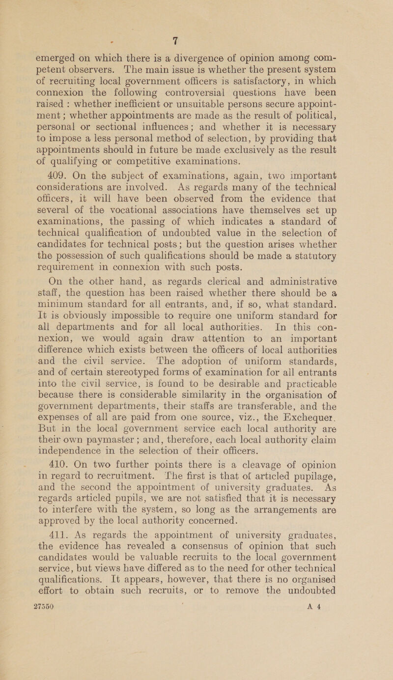 emerged on which there is a divergence of opinion among com- petent observers. The main issue is whether the present system of recruiting local government officers is satisfactory, in which connexion the following controversial questions have been raised : whether inefficient or unsuitable persons secure appoint- ment ; whether appointments are made as the result of political, personal or sectional influences; and whether it is necessary to impose a less personal method of selection, by providing that appointments should in future be made exclusively as the result of qualifying or competitive examinations. 409. On the subject of examinations, again, two important considerations are involved. As regards many of the technical officers, it will have been observed from the evidence that several of the vocational associations have themselves set up examinations, the passing of which indicates a standard of technical qualification of undoubted value in the selection of candidates for technical posts; but the question arises whether the possession of such qualifications should be made a statutory requirement in connexion with such posts. On the other hand, as regards clerical and administrative staff, the question has been raised whether there should be a minimum standard for all entrants, and, if so, what standard. it is obviously impossible to require one uniform standard for all departments and for all local authorities. In this con- nexion, we would again draw attention to an important difference which exists between the officers of local authorities and the civil service. ‘The adoption of uniform standards, and of certain stereotyped forms of examination for ajl entrants into the civil service, is found to be desirable and practicable because there is considerable similarity in the organisation of government departments, their staffs are transferable, and the expenses of all are paid from one source, viz., the Exchequer. But in the local government service each local authority are their own paymaster ; and, therefore, each local authority claim independence in the selection of their officers. 410. On two further points there is a cleavage of opinion in regard to recruitment. ‘The first is that of articled pupilage, and the second the appointment of university graduates. As regards articled pupils, we are not satisfied that it is necessary to interfere with the system, so long as the arrangements are approved by the local authority concerned. 411. As regards the appointment of university graduates, the evidence has revealed a consensus of opinion that such candidates would be valuable recruits to the local government service, but views have differed as to the need for other technical qualifications. It appears, however, that there is no organised effort to obtain such recruits, or to remove the undoubted