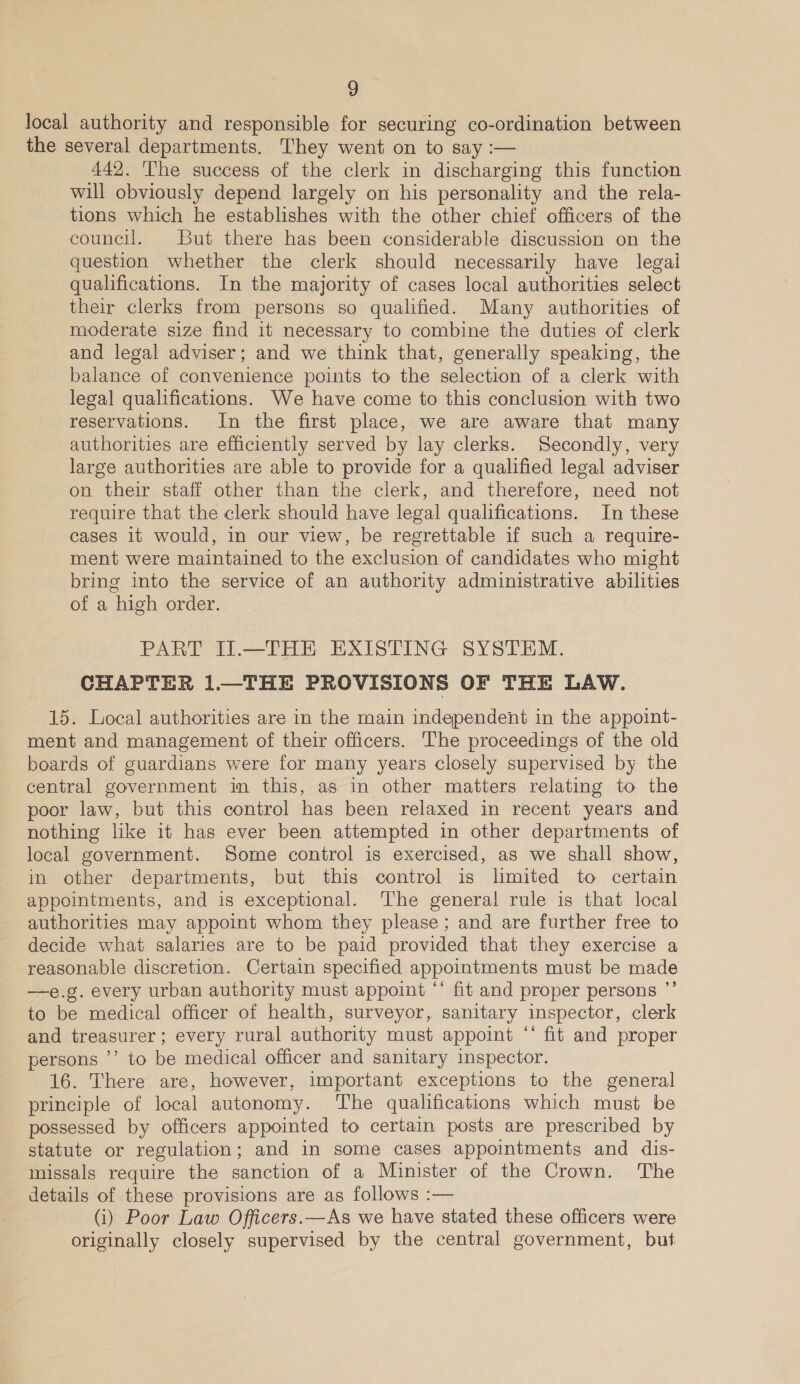 local authority and responsible for securing co-ordination between the several departments. They went on to say :— 442. The success of the clerk in discharging this function will obviously depend largely on his personality and the rela- tions which he establishes with the other chief officers of the council. But there has been considerable discussion on the question whether the clerk should necessarily have legal qualifications. In the majority of cases local authorities select their clerks from persons so qualified. Many authorities of moderate size find it necessary to combine the duties of clerk and legal adviser; and we think that, generally speaking, the balance of convenience points to the selection of a clerk with legal qualifications. We have come to this conclusion with two reservations. In the first place, we are aware that many authorities are efficiently served by lay clerks. Secondly, very large authorities are able to provide for a qualified legal adviser on their staff other than the clerk, and therefore, need not require that the clerk should have legal qualifications. In these cases it would, in our view, be regrettable if such a require- ment were maintained to the exclusion of candidates who might bring into the service of an authority administrative abilities of a high order. PART II.—THE EXISTING SYSTEM. CHAPTER 1.—THE PROVISIONS OF THE LAW. 15. Local authorities are in the main independent in the appoint- ment and management of their officers. The proceedings of the old boards of guardians were for many years closely supervised by the central government in this, as in other matters relating to the poor law, but this control has been relaxed in recent years and nothing like it has ever been attempted in other departments of local government. Some control is exercised, as we shall show, in other departments, but this control is limited to certain appointments, and is exceptional. ‘The general rule is that local authorities may appoint whom they please; and are further free to decide what salaries are to be paid provided that they exercise a reasonable discretion. Certain specified appointments must be made —e.g. every urban authority must appoint ‘‘ fit and proper persons ”’ to be medical officer of health, surveyor, sanitary inspector, clerk and treasurer; every rural authority must appoint ‘‘ fit and proper persons ’’ to be medical officer and sanitary inspector. 16. There are, however, important exceptions to the general principle of local autonomy. The qualifications which must be possessed by officers appointed to certain posts are prescribed by statute or regulation; and in some cases appointments and dis- missals require the sanction of a Minister of the Crown. The details of these provisions are as follows :— (i) Poor Law Officers.—As we have stated these officers were originally closely supervised by the central government, but