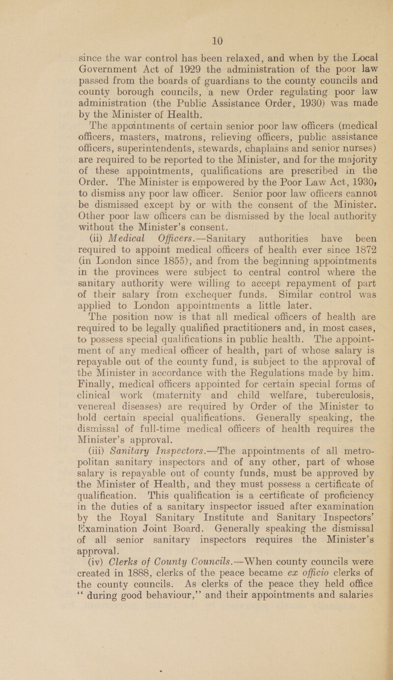 since the war control has been relaxed, and when by the Local Government Act of 1929 the administration of the poor law passed from the boards of guardians to the county councils and county borough councils, a new Order regulating poor law administration (the Public Assistance Order, 1930) was made by the Minister of Health. The appointments of certain senior poor law officers (medical officers, masters, matrons, relieving officers, public assistance officers, superintendents, stewards, chaplains and senior nurses) are required to be reported to the Minister, and for the majority of these appointments, qualifications are prescribed in the Order. The Minister is empowered by the Poor Law Act, 1930, to dismiss any poor law officer. Senior poor law officers cannot be dismissed except by or with the consent of the Minister. Other poor law officers can be dismissed by the local authority without the Minister’s consent. (ul) Medical Officers.—Sanitary authorities have been required to appoint medical officers of health ever since 1872 (in London since 1855), and from the beginning appointments in the provinces were subject to central control where the sanitary authority were willing to accept repayment of part of their salary from exchequer funds. Similar control was applied to London appointments a little later. The position now is that all medical officers of health are required to be legally qualified practitioners and, in most cases, to possess special qualifications in public health. The appoint- ment of any medical officer of health, part of whose salary is repayable out of the county fund, is subject to the approval of the Minister in accordance with the Regulations made by him. Finally, medical officers appointed for certain special forms of clinical work (maternity and child welfare, tuberculosis, venereal diseases) are required by Order of the Minister to hold certain special qualifications. Generally speaking, the dismissal of full-time medical officers of health requires the Minister’s approval. (iu) Sanitary Inspectors.—The appomtments of all metro- pohtan sanitary inspectors and of any other, part of whose salary is repayable out of county funds, must be approved by the Minister of Health, and they must possess a certificate of qualification. This qualification is a certificate of proficiency in the duties of a sanitary inspector issued after examination by the Royal Sanitary Institute and Sanitary Inspectors’ l“xamination Joint Board. Generally speaking the dismissal of all senior sanitary inspectors requires the Mi£nister’s approval. (iv) Clerks of County Councils.—When county councils were created in 1888, clerks of the peace became ex officio clerks of the county councils. As clerks of the peace they held office ‘* during good behaviour,’’ and their appointments and salaries