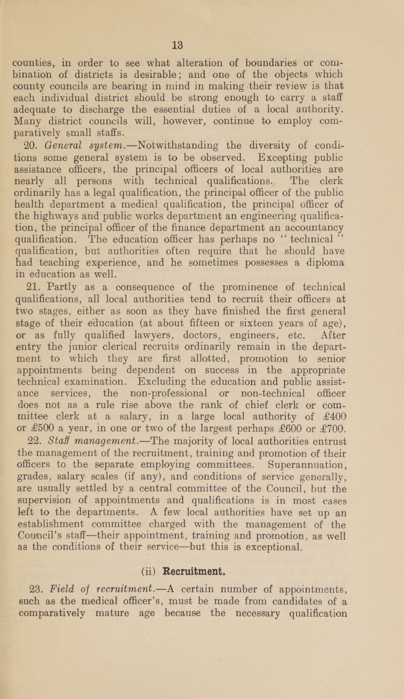 counties, in order to see what alteration of boundaries or com- bination of districts is desirable; and one of the objects which county councils are bearing in mind in making their review is that each individual district should be strong enough to carry a staff adequate to discharge the essential duties of a local authority. Many district councils will, however, continue to employ com- paratively small staffs. 20. General system.—Notwithstanding the diversity of condi- tions some general system is to be observed. Excepting public assistance officers, the principal officers of local authorities are nearly all persons with technical qualifications. ‘The clerk ordinarily has a legal qualification, the principal officer of the public health department a medical qualification, the principal officer of the highways and public works department an engineering qualifica- tion, the principal officer of the finance department an accountancy qualification. The education officer has perhaps no “‘ technical ”’ qualification, but authorities often require that he should have had teaching experience, and he sometimes possesses a diploma in education as well. 21. Partly as a consequence of the prominence of technical qualifications, all local authorities tend to recruit their officers at two stages, either as soon as they have finished the first general stage of their education (at about fifteen or sixteen years of age), or as fully qualified lawyers, doctors, engineers, etc. After entry the junior clerical recruits ordinarily remain in the depart- ment to which they are first allotted, promotion to senior appointments being dependent on success in the appropriate technical examination. Hxcluding the education and public assist- ance services, the non-professional or non-technical officer does not as a rule rise above the rank of chief clerk or com- mittee clerk at a salary, in a large local authority of £400 or £500 a year, in one or two of the largest perhaps £600 or £700. 22. Staff management.—The majority of local authorities entrust the management of the recruitment, training and promotion of their officers to the separate employing committees. Superannuation, grades, salary scales Gf any), and conditions of service generally, are usually settled by a central committee of the Council, but the supervision of appointments and qualifications is in most cases left to the departments. A few local authorities have set up an establishment committee charged with the management of the Council’s staff—their appointment, training and promotion, as well as the conditions of their service—but this is exceptional. (ii) Recruitment. 23. Field of recruitment.—A certain number of appointments, such as the medical officer’s, must be made from candidates of a comparatively mature age because the necessary qualification