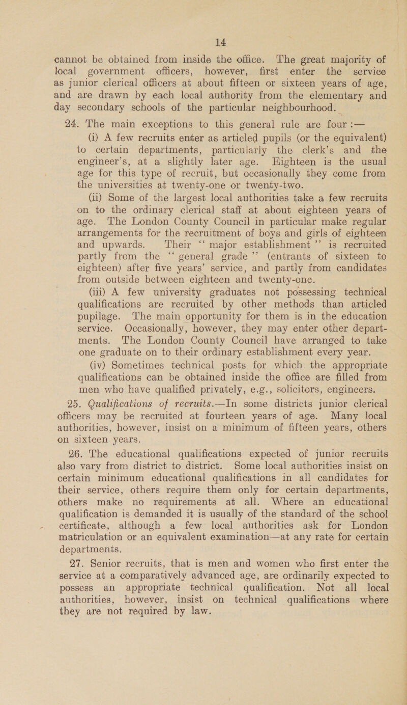 cannot be obtained from inside the office. ‘he great majority of local government officers, however, first enter the service as junior clerical officers at about fifteen or sixteen years of age, and are drawn by each local authority from the elementary and day secondary schools of the particular neighbourhood. 24. The main exceptions to this general rule are four :— (i) A few recruits enter as articled pupils (or the equivalent) to certain departments, particularly the clerk’s and the engineer’s, at a slightly later age. Highteen is the usual age for this type of recruit, but occasionally they come from the universities at twenty-one or twenty-two. (11) Some of the largest local authorities take a few recruits on to the ordinary clerical staff at about eighteen years of age. ‘The London County Council in particular make regular arrangements for the recruitment of boys and girls of eighteen and upwards. ‘Their ‘‘ major establishment ’’ is recruited partly from the “‘ general grade ’’ (entrants of sixteen to eighteen) after five years’ service, and partly from candidates from outside between eighteen and twenty-one. (iii) A few university graduates not possessing technical qualifications are recruited by other methods than articled pupilage. The main opportunity for them is in the education service. Occasionally, however, they may enter other depart- ments. The London County Council have arranged to take one graduate on to their ordinary establishment every year. (iv) Sometimes technical posts for which the appropriate qualifications can be obtained inside the office are filled from men who have qualified privately, e.g., solicitors, engineers. 25. Qualifications of recruits.—In some districts junior clerical officers may be recruited at fourteen years of age. Many local authorities, however, insist on a minimum of fifteen years, others on sixteen years. 26. The educational qualifications expected of junior recruits also vary from district to district. Some local authorities insist on certain minimum educational qualifications in all candidates for their service, others require them only for certain departments, others make no requirements at all. Where an _ educational qualification is demanded it is usually of the standard of the school certificate, although a few local authorities ask for Jondon matriculation or an equivalent examination—at any rate for certain departments. 97. Senior recruits, that is men and women who first enter the service at a comparatively advanced age, are ordinarily expected to possess an appropriate technical qualification. Not all local authorities, however, insist on technical qualifications where they are not required by law.