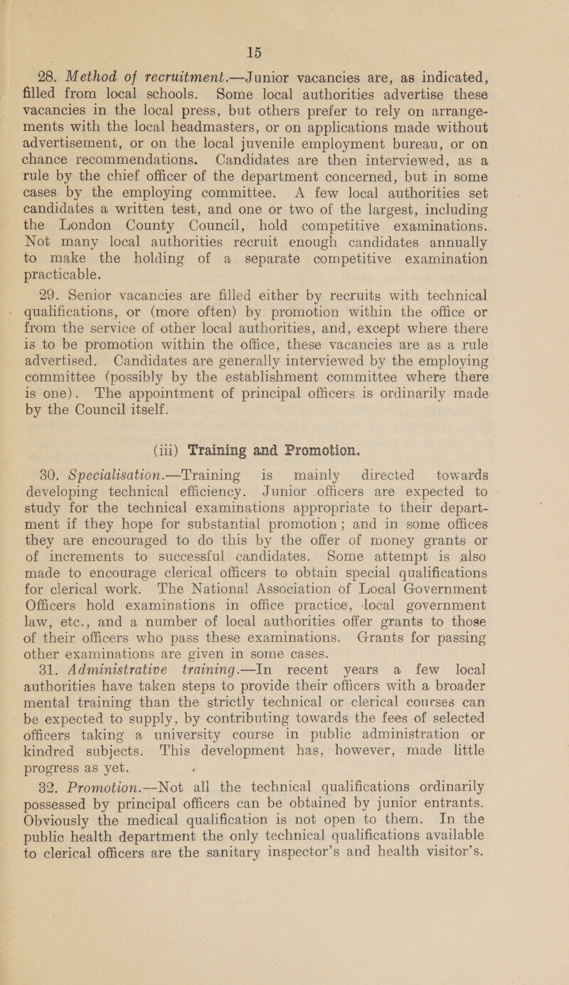 28. Method of recruitment.—Junior vacancies are, as indicated, filled from local schools. Some local authorities advertise these vacancies in the local press, but others prefer to rely on arrange- ments with the local headmasters, or on applications made without advertisement, or on the local juvenile employment bureau, or on chance recommendations. Candidates are then interviewed, as a rule by the chief officer of the department concerned, but in some cases by the employing committee. A few local authorities set candidates a written test, and one or two of the largest, including the London County Council, hold competitive examinations. Not many local authorities recruit enough candidates annually to make the holding of a separate competitive examination practicable. 29. Senior vacancies are filled either by recruits with technical qualifications, or (more often) by promotion within the office or from the service of other local authorities, and, except where there is to be promotion within the office, these vacancies are as a rule advertised. Candidates are generally interviewed by the employing committee (possibly by the establishment committee where there is one). The appointment of principal officers is ordinarily made by the Council itself. (i) Training and Promotion. 30. Specialisation.—Training is mainly’ directed towards developing technical efficiency. Junior officers are expected to study for the technical examinations appropriate to their depart- ment if they hope for substantial promotion ; and in some offices they are encouraged to do this by the offer of money grants or of increments to successful candidates. Some attempt is also made to encourage clerical officers to obtain special qualifications for clerical work. ‘The Nationa! Association of Local Government Officers hold examinations in office practice, local government law, etc., and a number of local authorities offer grants to those of their officers who pass these examinations. Grants for passing other examinations are given in some cases. 31. Administrative training.—In recent years a few local authorities have taken steps to provide their officers with a broader mental training than the strictly technical or clerical courses can be expected to supply, by contributing towards the fees of selected officers taking a university course in public administration or kindred subjects. This development has, however, made little progress as yet. 82. Promotion.—Not all the technical qualifications ordinarily possessed by principal officers can be obtained by junior entrants. Obviously the medical qualification is not open to them. In the public health department the only technical qualifications available to clerical officers are the sanitary inspector’s and health visitor’s.