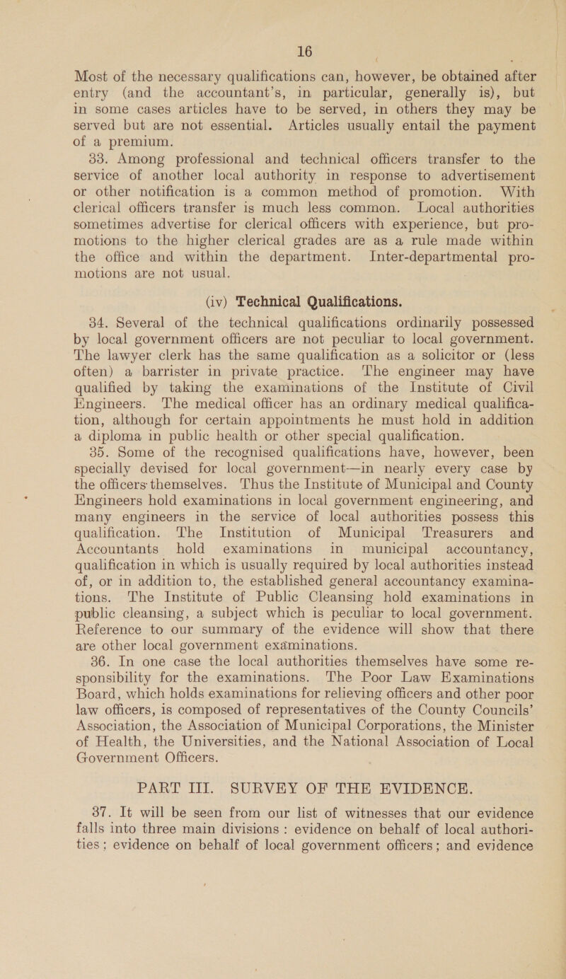 Most of the necessary qualifications can, however, be obtained after entry (and the accountant’s, in particular, generally is), but in some cases articles have to be served, in others they may be served but are not essential. Articles usually entail the payment of a premium. 33. Among professional and technical officers transfer to the service of another local authority in response to advertisement or other notification is a common method of promotion. With clerical officers transfer is much less common. Local authorities sometimes advertise for clerical officers with experience, but pro- motions to the higher clerical grades are as a rule made within the office and within the department. Inter-departmental pro- motions are not usual. (iv) Technical Qualifications. 34. Several of the technical qualifications ordinarily possessed by local government officers are not peculiar to local government. The lawyer clerk has the same qualification as a solicitor or (less often) a barrister in private practice. ‘The engineer may have qualified by taking the examinations of the Institute of Civil Engineers. ‘The medical officer has an ordinary medical qualifica- tion, although for certain appointments he must hold in addition a diploma in public health or other special qualification. 35. Some of the recognised qualifications have, however, been specially devised for local government-—in nearly every case by the officers themselves. ‘Thus the Institute of Municipal and County Engineers hold examinations in local government engineering, and many engineers in the service of local authorities possess this qualification. The Institution of Municipal Treasurers and Accountants hold examinations in municipal accountancy, qualification in which is usually required by local authorities instead of, or in addition to, the established general accountancy examina- tions. The Institute of Public Cleansing hold examinations in public cleansing, a subject which is peculiar to local government. Reference to our summary of the evidence will show that there are other local government examinations. 36. In one case the local authorities themselves have some re- sponsibility for the examinations. The Poor Law Examinations Board, which holds examinations for relieving officers and other poor law officers, 1s composed of representatives of the County Councils’ Association, the Association of Municipal Corporations, the Minister of Health, the Universities, and the National Association of Local Government Officers. { PART III. SURVEY OF THE EVIDENCE. 37. It will be seen from our list of witnesses that our evidence falls into three main divisions : evidence on behalf of local authori- ties; evidence on behalf of local government officers; and evidence