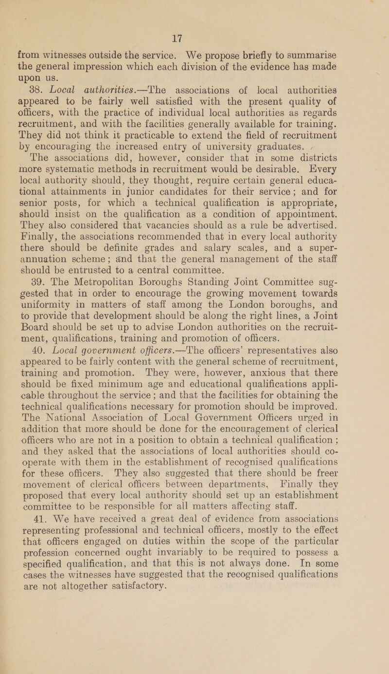 from witnesses outside the service. We propose briefly to summarise the general impression which each division of the evidence has made upon us. 38. Local authorities.—The associations of local authorities appeared to be fairly well satisfied with the present quality of officers, with the practice of individual local authorities as regards recruitment, and with the facilities generally available for training. They did not think it practicable to extend the field of recruitment by encouraging the increased entry of university graduates. - The associations did, however, consider that in some districts more systematic methods in recruitment would be desirable. Every local authority should, they thought, require certain general educa- tional attainments in junior candidates for their service; and for senior posts, for which a technical qualification is appropriate, should insist on the qualification as a condition of appointment. They also considered that vacancies should as a rule be advertised. Finally, the associations recommended that in every local authority there should be definite grades and salary scales, and a super- annuation scheme; and that the general management of the staff should be entrusted to a central committee. 39. The Metropolitan Boroughs Standing Joint Committee sug- gested that in order to encourage the growing movement towards uniformity in matters of staff among the London boroughs, and to provide that development should be along the right lines, a Joint Board should be set up to advise London authorities on the recruit- ment, qualifications, training and promotion of officers. 40. Local government officers.—The officers’ representatives also appeared to be fairly content with the general scheme of recruitment, training and promotion. They were, however, anxious that there should be fixed minimum age and educational qualifications appli- cable throughout the service ; and that the facilities for obtaining the technical qualifications necessary for promotion should be improved. The National Association of Local Government Officers urged in addition that more should be done for the encouragement of clerical officers who are not in a position to obtain a technical qualification ; and they asked that the associations of local authorities should co- operate with them in the establishment of recognised qualifications for these officers. They also suggested that there should be freer movement of clerical officers between departments, Finally they proposed that every local authority should set up an establishment committee to be responsible for all matters affecting staff. 41. We have received a great deal of evidence from associations representing professional and technical officers, mostly to the effect that officers engaged on duties within the scope of the particular profession concerned ought invariably to be required to possess a specified qualification, and that this is not always done. In some cases the witnesses have suggested that the recognised qualifications are not altogether satisfactory.