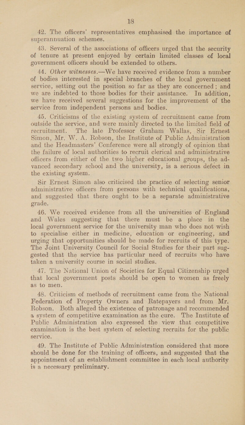 42. The officers’ representatives emphasised the importance of superannuation schemes. 43. Several of the associations of officers urged that the security of tenure at present enjoyed by certain limited classes of local government officers should be extended to others. 44. Other witnesses.—We have received evidence from a number of bodies interested in special branches of the local government service, setting out the position so far as they are concerned; and we are indebted to those bodies for their assistance. In addition, we have received several suggestions for the improvement of the service from independent persons and bodies. 45. Criticisms of the existing system of recruitment came from outside the service, and were mainly directed to the limited field of recruitment. The late Professor Graham Wallas, Sir Ernest Simon, Mr. W. A. Robson, the Institute of Public Administration and the Headmasters’ Conference were all strongly of opinion that the failure of local authorities to recruit clerical and administrative officers from either of the two higher educational groups, the ad- vanced secondary school and the university, is a serious defect in the existing system. Sir Ernest Simon also criticised the practice of selecting senior administrative officers from persons with technical qualifications, and suggested that there ought to be a separate administrative grade. 46. We received evidence from all the universities of England and Wales suggesting that there must be a place in the local government service for the university man who does not wish to specialise either in medicine, education or engineering, and urging that opportunities should be made for recruits of this type. The Joint University Council for Social Studies for their part sug- gested that the service has particular need of recruits who have taken a university course in social studies. 47. The National Union of Societies for Equal Citizenship urged that local government posts should be open to women as freely as to men. 48. Criticism of methods of recruitment came from the National Federation of Property Owners and Ratepayers and from Mr. Robson. Both alleged the existence of patronage and recommended a system of competitive examination as the cure. The Institute of Public Administration also expressed the view that competitive examination is the best system of selecting recruits for the public service. 49. The Institute of Public Administration considered that more should be done for the training of officers, and suggested that the appointment of an establishment committee in each local authority is a necessary preliminary.