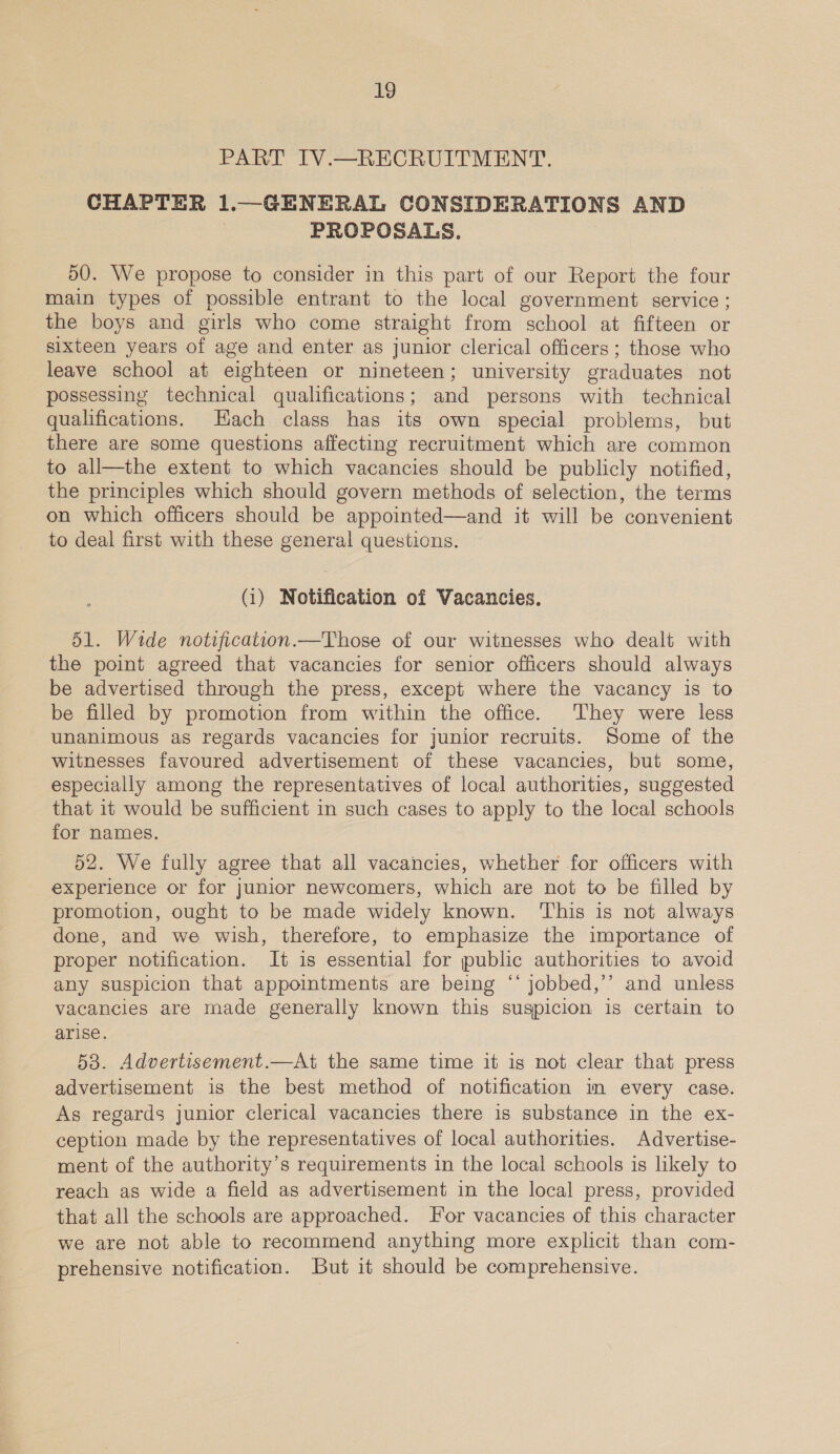 PART IV.—RECRUITMENT. CHAPTER 1.—GENERAL CONSIDERATIONS AND , PROPOSALS. 50. We propose to consider in this part of our Report the four main types of possible entrant to the local government service ; the boys and girls who come straight from school at fifteen or sixteen years of age and enter as junior clerical officers ; those who leave school at eighteen or nineteen; university graduates not possessing technical qualifications; and persons with technical qualifications. Hach class has its own special problems, but there are some questions affecting recruitment which are common to all—the extent to which vacancies should be publicly notified, the principles which should govern methods of selection, the terms on which officers should be appointed—and it will be convenient to deal first with these general questions. (i) Notification of Vacancies. 51. Wide notification.—Those of our witnesses who dealt with the point agreed that vacancies for senior officers should always be advertised through the press, except where the vacancy is to be filled by promotion from within the office. They were less unanimous as regards vacancies for junior recruits. Some of the witnesses favoured advertisement of these vacancies, but some, especially among the representatives of local authorities, suggested that it would be sufficient in such cases to apply to the local schools for names. 52. We fully agree that all vacancies, whether for officers with experience or for junior newcomers, which are not to be filled by promotion, ought to be made widely known. ‘This is not always done, and we wish, therefore, to emphasize the importance of proper notification. It is essential for public authorities to avoid any suspicion that appointments are being “‘ jobbed,’’ and unless vacancies are made generally known this suspicion is certain to arise. 538. Advertisement.—At the same time it is not clear that press advertisement is the best method of notification im every case. As regards junior clerical vacancies there is substance in the ex- ception made by the representatives of local authorities. Advertise- ment of the authority’s requirements in the local schools is likely to reach as wide a field as advertisement in the local press, provided that all the schools are approached. For vacancies of this character we are not able to recommend anything more explicit than com- prehensive notification. But it should be comprehensive.