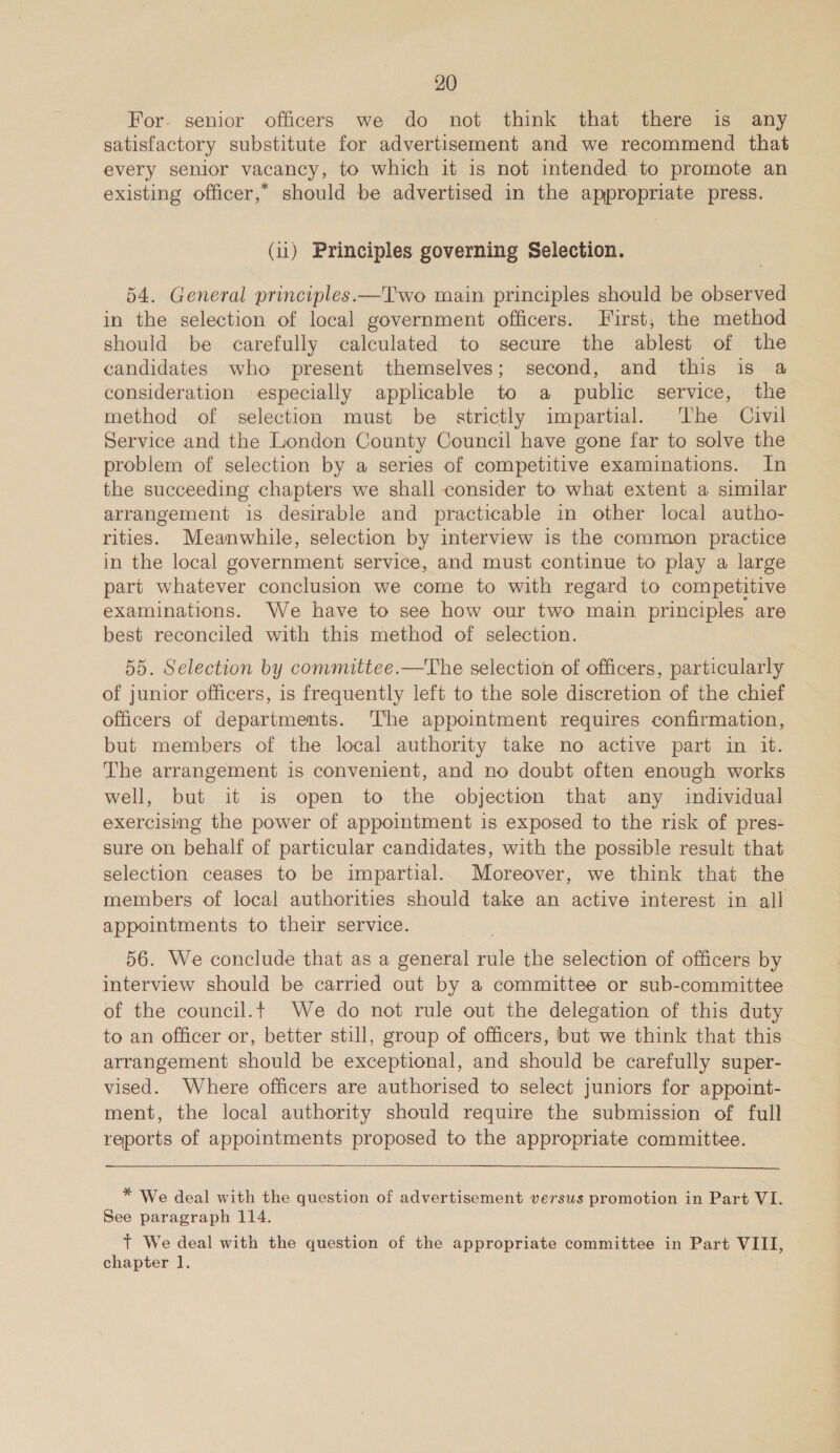 For. senior officers we do not think that there is any satisfactory substitute for advertisement and we recommend that every senior vacancy, to which it is not intended to promote an existing officer,” should be advertised in the appropriate press. (u) Principles governing Selection. 54. General principles.—T'wo main principles should be observed in the selection of local government officers. First, the method should be carefully calculated to secure the ablest of the candidates who present themselves; second, and this is a consideration especially applicable to a public service, the method of selection must be strictly impartial. The Civil Service and the London County Council have gone far to solve the problem of selection by a series of competitive examinations. In the succeeding chapters we shall consider to what extent a similar arrangement is desirable and practicable in other local autho- rities. Meanwhile, selection by interview is the common practice in the local government service, and must continue to play a large part whatever conclusion we come to with regard to competitive examinations. We have to see how our two main principles are best reconciled with this method of selection. 55. Selection by committee.—The selection of officers, particularly of junior officers, is frequently left to the sole discretion of the chief officers of departments. The appointment requires confirmation, but members of the local authority take no active part in it. The arrangement is convenient, and no doubt often enough works well, but it is open to the objection that any individual exercising the power of appointment is exposed to the risk of pres- sure on behalf of particular candidates, with the possible result that selection ceases to be impartial. Moreover, we think that the members of local authorities should take an active interest in all appointments to their service. 56. We conclude that as a general rule the selection of officers by interview should be carried out by a committee or sub-committee of the council.t We do not rule out the delegation of this duty to an officer or, better still, group of officers, but we think that this arrangement should be exceptional, and should be carefully super- vised. Where officers are authorised to select juniors for appoint- ment, the local authority should require the submission of full reports of appointments proposed to the appropriate committee.  * We deal with the question of advertisement versus promotion in Part VI. See paragraph 114. Tt We deal with the question of the appropriate committee in Part VIII, chapter 1.