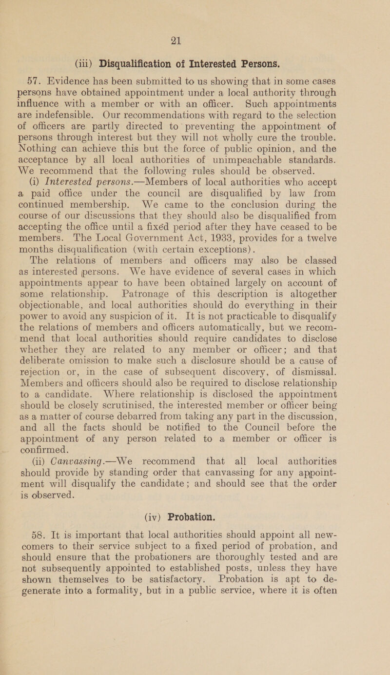 (11) Disqualification of Interested Persons. 57. Evidence has been submitted to us showing that in some cases persons have obtained appointment under a local authority through influence with a member or with an officer. Such appointments are indefensible. Our recommendations with regard to the selection of officers are partly directed to preventing the appointment of persons through interest but they will not wholly cure the trouble. Nothing can achieve this but the force of public opinion, and the acceptance by all local authorities of unimpeachable standards. We recommend that the following rules should be observed. (i) Interested persons.—Members of local authorities who accept a paid office under the council are disqualified by law from continued membership. We came to the conclusion during the course of our discussions that they should also be disqualified from accepting the office until a fixéd period after they have ceased to be members. The Local Government Act, 1933, provides for a twelve months disqualification (with certain exceptions). The relations of members and officers may also be classed as interested persons. We have evidence of several cases in which appointments appear to have been obtained largely on account of some relationship. Patronage of this description is altogether objectionable, and local authorities should do everything in their power to avoid any suspicion of it. It is not practicable to disqualify the relations of members and officers automatically, but we recom- mend that local authorities should require candidates to disclose whether they are related to any member or officer; and that deliberate omission to make such a disclosure should be a cause of rejection or, in the case of subsequent discovery, of dismissal. Members and officers should also be required to disclose relationship to a candidate. Where relationship is disclosed the appointment should be closely scrutinised, the interested member or officer being as a matter of course debarred from taking any part in the discussion, and all the facts should be notified to the Council before the appointment of any person related to a member or officer is confirmed. (ii) Canvassing.—We recommend that all local authorities should provide by standing order that canvassing for any appoint- ment will disqualify the candidate; and should see that the order is observed. (iv) Probation. 58. It is important that local authorities should appoint all new- comers to their service subject to a fixed period of probation, and should ensure that the probationers are thoroughly tested and are not subsequently appointed to established posts, unless they have shown themselves to be satisfactory. Probation is apt to de- generate into a formality, but in a public service, where it is often