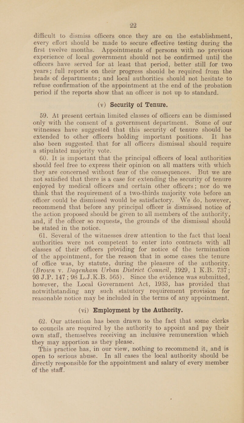 difficult to dismiss officers once they are on the establishment, every effort should be made to secure effective testing during the first twelve months. Appointments of persons with no previous experience of local government should not be confirmed until the officers have served for at least that period, better still for two years; full reports on their progress should be required from the heads of departments; and local authorities should not hesitate to refuse confirmation of the appointment at the end of the probation period if the reports show that an officer is not up to standard. (v) Security of Tenure. 59. At present certain limited classes of officers can be dismissed only with the consent of a government department. Some of our witnesses have suggested that this security of tenure should be extended to other officers holding important positions. It has also been suggested. that for all officers dismissal should require a stipulated majority vote. 60. It is important that the principal officers of local authorities should feel free to express their opinion on all matters with which they are concerned without fear of the consequences. But we are not satisfied that there is a case for extending the security of tenure enjoyed by medical officers and certain other officers; nor do we think that the requirement of a two-thirds majority vote before an officer could be dismissed would be satisfactory. We do, however, recommend that before any principal officer is dismissed notice of the action proposed should be given to all members of the authority, and, if the officer so requests, the grounds of the dismissal should be stated in the notice. 61. Several of the witnesses drew attention to the fact that local authorities were not competent to enter into contracts with all classes of their officers providing for notice of the termination of the appointment, for the reason that in some cases the tenure of office was, by statute, during the pleasure of the authority. (Brown v. Dagenham Urban District Council, 1929, 1 K.B. 787; 93 J.P. 147; 98 L.J.K.B. 565). Since the evidence was submitted, however, the Local Government Act, 1933, has provided that notwithstanding any such statutory requirement provision for reasonable notice may be included in the terms of any appointment. (vi) Employment by the Authority. 62. Our attention has been drawn to the fact that some clerks to councils are required by the authority to appoint and pay their own staff, themselves receiving an inclusive remuneration which they may apportion as they please. This practice has, in our view, nothing to recommend it, and 1s open to serious abuse. In all cases the local authority should be directly responsible for the appointment and salary of every member of the staff.