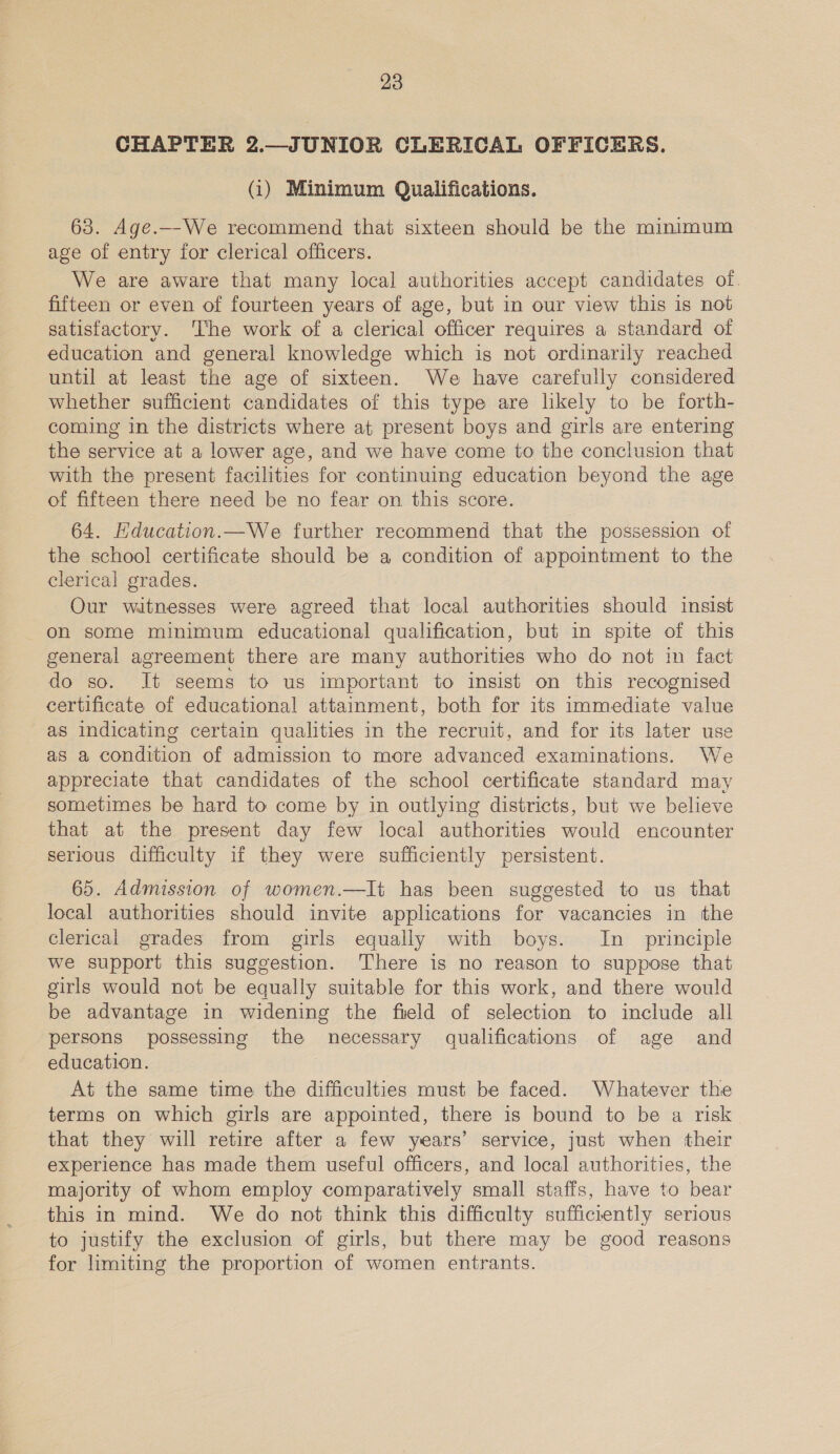 CHAPTER 2.—JUNIOR CLERICAL OFFICERS. (i) Minimum Qualifications. 63. Age.—We recommend that sixteen should be the minimum age of entry for clerical officers. We are aware that many local authorities accept candidates of fifteen or even of fourteen years of age, but in our view this is not satisfactory. The work of a clerical officer requires a standard of education and general knowledge which is not ordinarily reached until at least the age of sixteen. We have carefully considered whether sufficient candidates of this type are likely to be forth- coming in the districts where at present boys and girls are entering the service at a lower age, and we have come to the conclusion that with the present facilities for continuing education beyond the age of fifteen there need be no fear on this score. 64. Hducation.—We further recommend that the possession of the school certificate should be a condition of appointment to the clerical grades. Our witnesses were agreed that local authorities should insist on some minimum educational qualification, but in spite of this general agreement there are many authorities who do not in fact do so. It seems to us important to insist on this recognised certificate of educational attainment, both for its immediate value as indicating certain qualities in the recruit, and for its later use as a condition of admission to more advanced examinations. We appreciate that candidates of the school certificate standard may sometimes be hard to come by in outlying districts, but we believe that at the present day few local authorities would encounter serious difficulty if they were sufficiently persistent. 65. Admission of women.—It has been suggested to us that local authorities should invite applications for vacancies in the clerical grades from girls equally with boys. In _ principle we support this suggestion. There is no reason to suppose that girls would not be equally suitable for this work, and there would be advantage in widening the field of selection to include all persons possessing the necessary qualifications of age and education. At the same time the difficulties must be faced. Whatever the terms on which girls are appointed, there is bound to be a risk that they will retire after a few years’ service, just when their experience has made them useful officers, and local authorities, the majority of whom employ comparatively small staffs, have to bear this in mind. We do not think this difficulty sufficiently serious to justify the exclusion of girls, but there may be good reasons for limiting the proportion of women entrants.