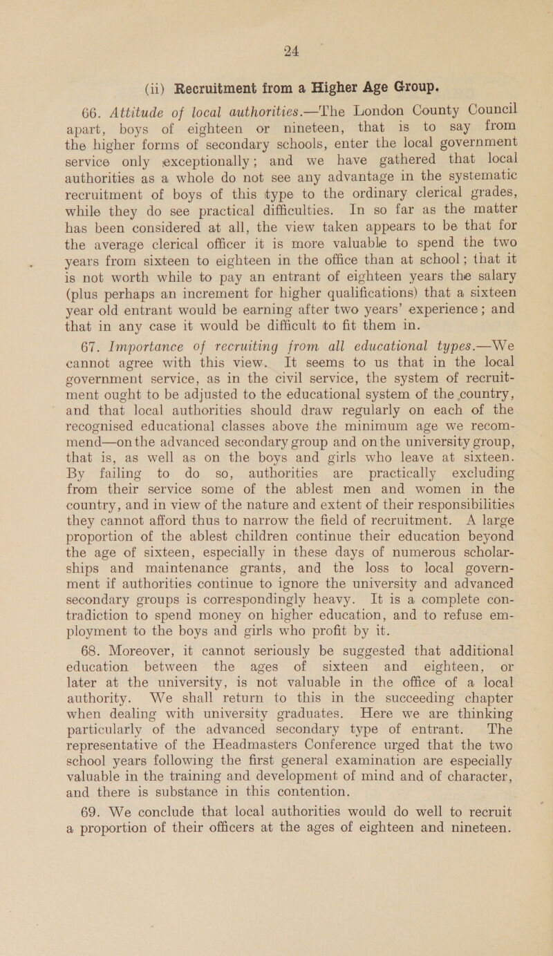 (ii) Recruitment from a Higher Age Group. 66. Attitude of local authorities —The London County Council apart, boys of eighteen or nineteen, that is to say from the higher forms of secondary schools, enter the local government service only exceptionally; and we have gathered that local authorities as a whole do not see any advantage in the systematic recruitment of boys of this type to the ordinary clerical grades, while they do see practical difficulties. In so far as the matter has been considered at all, the view taken appears to be that for the average clerical officer it is more valuable to spend the two years from sixteen to eighteen in the office than at school; that it is not worth while to pay an entrant of eighteen years the salary (plus perhaps an increment for higher qualifications) that a sixteen year old entrant would be earning after two years’ experience; and that in any case it would be difficult to fit them in. 67. Importance of recruiting from all educational types.—We cannot agree with this view. It seems to us that in the local government service, as in the civil service, the system of recruit- ment ought to be adjusted to the educational system of the country, and that local authorities should draw regularly on each of the recognised educational classes above the minimum age we recom- mend—on the advanced secondary group and onthe university group, that is, as well as on the boys and girls who leave at sixteen. By failing to do so, authorities are practically excluding from their service some of the ablest men and women in the country, and in view of the nature and extent of their responsibilities they cannot afford thus to narrow the field of recruitment. A large proportion of the ablest children continue their education beyond the age of sixteen, especially in these days of numerous scholar- ships and maintenance grants, and the loss to local govern- ment if authorities continue to ignore the university and advanced secondary groups is correspondingly heavy. It is a complete con- tradiction to spend money on higher education, and to refuse em- ployment to the boys and girls who profit by it. 68. Moreover, it cannot seriously be suggested that additional education between the ages of sixteen and eighteen, or later at the university, is not valuable in the office of a local authority. We shall return to this in the succeeding chapter when dealing with university graduates. Here we are thinking particularly of the advanced secondary type of entrant. The representative of the Headmasters Conference urged that the two school years following the first general examination are especially valuable in the training and development of mind and of character, and there is substance in this contention. 69. We conclude that local authorities would do well to recruit a proportion of their officers at the ages of eighteen and nineteen.