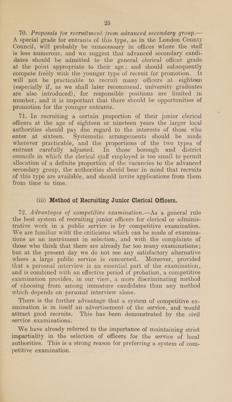 70. Proposals for recruitment from advanced secondary group.— A special grade for entrants of this type, as in the London County Council, will probably be unnecessary in offices where the staff is less numerous, and we suggest that advanced secondary candi- dates should be admitted to the general clerical officer grade at the point appropriate to their age; and should subsequently compete freely with the younger type of recruit for promotion. It will not be practicable to recruit many officers at eighteen (especially if, as we shall later recommend, university graduates are also introduced), for responsible positions are limited in number, and it is important that there should be opportunities of promotion for the younger entrants. 71. In recruiting a certain proportion of their junior clerical officers at the age of eighteen or nineteen years the larger local authorities should pay due regard to the interests of those who enter at sixteen. Systematic arrangements should be made wherever practicable, and the proportions of the two types of entrant carefully adjusted. In those borough and_ district councils in which the clerical staff employed is too small to permit allocation of a definite proportion of the vacancies to the advanced secondary group, the authorities should bear in mind that recruits of this type are available, and should invite applications from them from time to time. (ii) Method of Recruiting Junior Clerical Officers. 72. Advantages of competitive examination.—As a general rule the best system of recruiting junior officers for clerical or adminis- trative work in a public service is by competitive examination. We are familiar with the criticisms which can be made of examina- tlons aS an instrument in selection, and with the complaints of those who think that there are already far too many examinations ; but at the present day we do not see any satisfactory alternative where a large public service is concerned. Moreover, provided that a personal interview is an essential part of the examination, and is combined with an effective period of probation, a competitive examination provides, in our view, a more discriminating method of choosing from among immature candidates than any method which depends on personal interview alone. There is the further advantage that a system of competitive ex- amination is in itself an advertisement of the service, and would attract good recruits. ‘This has been demonstrated by the civil service examinations. We have already referred to the importance of maintaining strict impartiality in the selection of officers for the service of local authorities. This is a strong reason for preferring a system of com- petitive examination.