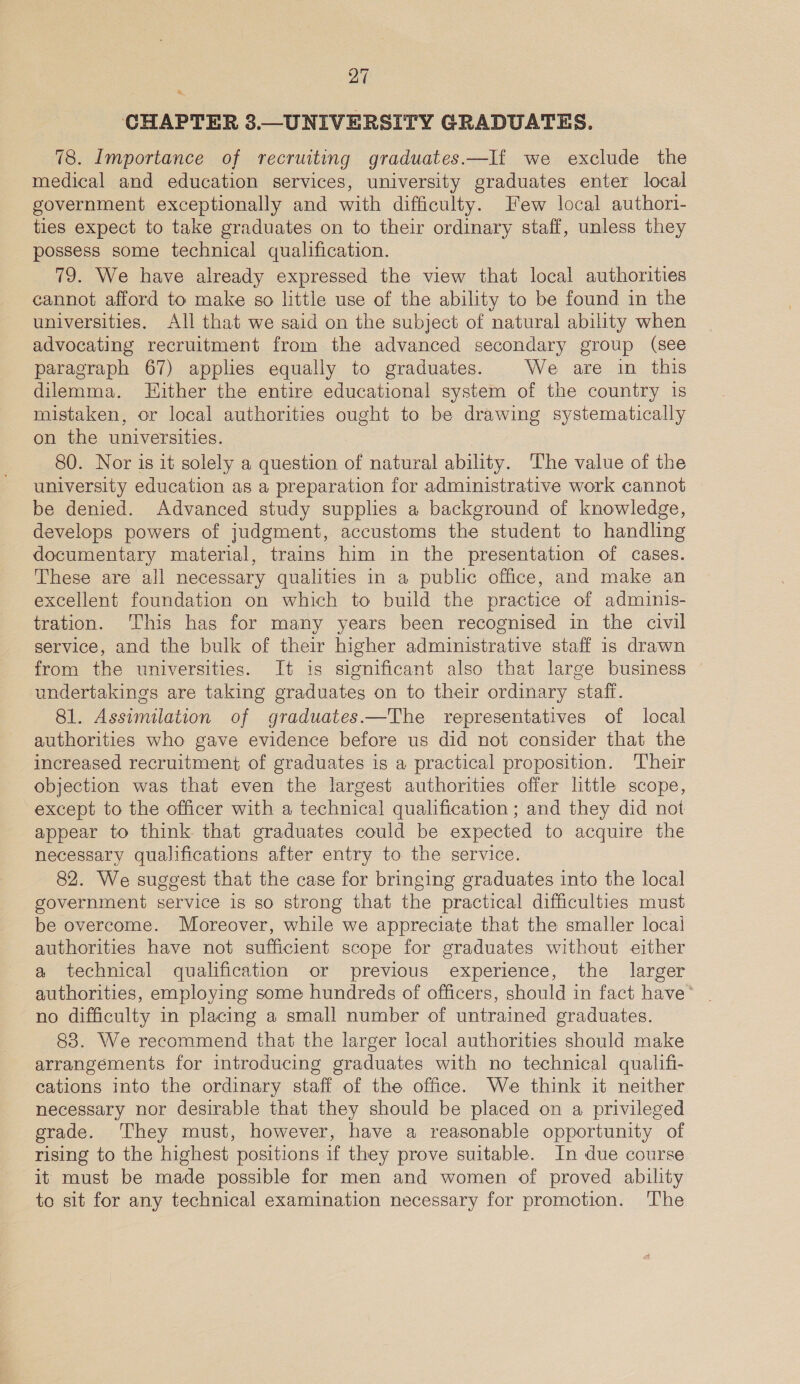 = CHAPTER 3.—_UNIVERSITY GRADUATES. 78. Importance of recruiting graduates.—If we exclude the medical and education services, university graduates enter local government exceptionally and with difficulty. Few local authori- ties expect to take graduates on to their ordinary staff, unless they possess some technical qualification. 79. We have already expressed the view that local authorities cannot afford to make so little use of the ability to be found in the universities. All that we said on the subject of natural ability when advocating recruitment from the advanced secondary group (see paragraph 67) applies equally to graduates. We are in this dilemma. Hither the entire educational system of the country 1s mistaken, or local authorities ought to be drawing systematically on the universities. 80. Nor is it solely a question of natural ability. ‘The value of the university education as a preparation for administrative work cannot be denied. Advanced study supplies a background of knowledge, develops powers of judgment, accustoms the student to handling documentary material, trains him in the presentation of cases. These are all necessary qualities in a public office, and make an excellent foundation on which to build the practice of adminis- tration. This has for many years been recognised in the civil service, and the bulk of their higher administrative staff is drawn from the universities. It is significant also that large business | undertakings are taking graduates on to their ordinary staff. 81. Assimilation of graduates.—The representatives of local authorities who gave evidence before us did not consider that the increased recruitment of graduates is a practical proposition. ‘Their objection was that even the largest authorities offer little scope, except to the officer with a technical qualification ; and they did not appear to think that graduates could be expected to acquire the necessary qualifications after entry to the service. 82. We suggest that the case for bringing graduates into the local government service is so strong that the practical difficulties must be overcome. Moreover, while we appreciate that the smaller local authorities have not sufficient scope for graduates without either a technical qualification or previous experience, the larger authorities, employing some hundreds of officers, should in fact have’ no difficulty in placing a small number of untrained graduates. 83. We recommend that the larger local authorities should make arrangements for introducing graduates with no technical qualifi- cations into the ordinary staff of the office. We think it neither necessary nor desirable that they should be placed on a privileged grade. They must, however, have a reasonable opportunity of rising to the highest positions if they prove suitable. In due course it must be made possible for men and women of proved ability to sit for any technical examination necessary for promotion. ‘The