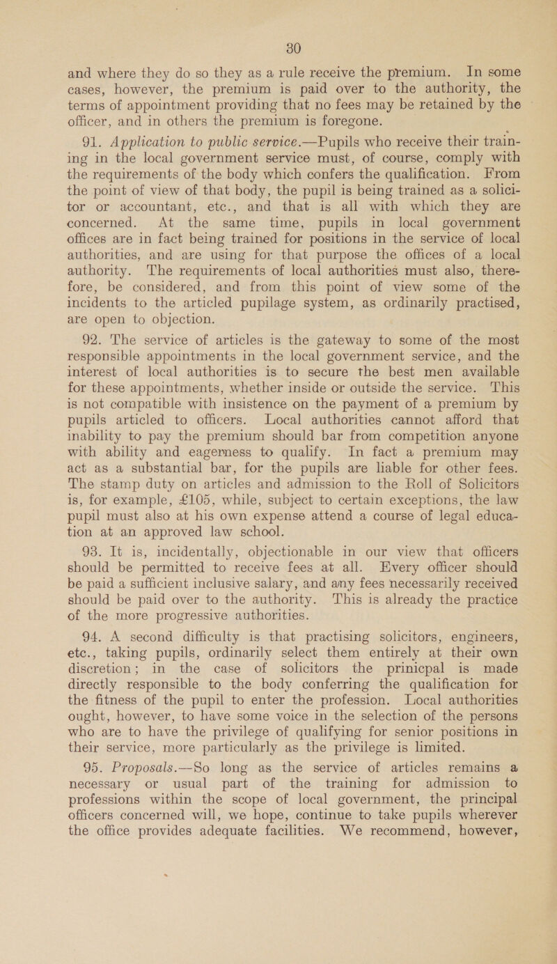 and where they do so they as a rule receive the premium. In some cases, however, the premium is paid over to the authority, the terms of appointment providing that no fees may be retained by the — officer, and in others the premium is foregone. 91. Application to public service.—Pupils who receive their train- ing in the local government service must, of course, comply with the requirements of the body which confers the qualification. From the point of view of that body, the pupil is being trained as a solici- tor or accountant, etc., and that is all with which they are concerned. At the same time, pupils in local government offices are in fact being trained for positions in the service of local authorities, and are using for that purpose the offices of a local authority. The requirements of local authorities must also, there- fore, be considered, and from this point of view some of the incidents to the articled pupilage system, as ordinarily practised, are open to objection. 92. The service of articles is the gateway to some of the most responsible appointments in the local government service, and the interest of local authorities is to secure the best men available for these appointments, whether inside or outside the service. This is not compatible with insistence on the payment of a premium by pupils articled to officers. Local authorities cannot afford that inability to pay the premium should bar from competition anyone with ability and eagerness to qualify. In fact a premium may act as a substantial bar, for the pupils are liable for other fees. The stamp duty on articles and admission to the Roll of Solicitors is, for example, £105, while, subject to certain exceptions, the law pupil must also at his own expense attend a course of legal educa- tion at an approved law school. 93. It is, incidentally, objectionable in our view that officers should be permitted to receive fees at all. Every officer should be paid a sufficient inclusive salary, and any fees necessarily received should be paid over to the authority. This is already the practice of the more progressive authorities. 94. A second difficulty is that practising solicitors, engineers, etc., taking pupils, ordinarily select them entirely at their own discretion; in the case of solicitors the prinicpal is made directly responsible to the body conferring the qualification for the fitness of the pupil to enter the profession. Local authorities ought, however, to have some voice in the selection of the persons who are to have the privilege of qualifying for senior positions in their service, more particularly as the privilege is limited. 95. Proposals.—So long as the service of articles remains a necessary or usual part of the training for admission to professions within the scope of local government, the principal officers concerned will, we hope, continue to take pupils wherever the office provides adequate facilities. We recommend, however,