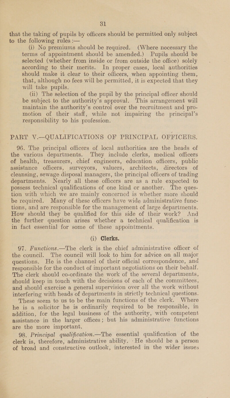 ol that the taking of pupils by officers should be permitted only subject to the following rules :— (1) No premiums should be required. (Where necessary the terms of appointment should be amended.) Pupils should be selected (whether from inside or from outside the office) solely according to their merits. In proper cases, local authorities should make it clear to their officers, when appointing them, that, although no fees will be permitted, it is expected that they will take pupils. (u) The selection of the pupil by the principal officer should be subject to the authority’s approval. This arrangement will maintain the authority’s control over the recruitment and pro- motion of their staff, while not impairing the principal’s responsibility to his profession. PART V.—QUALIFICATIONS OF PRINCIPAL OFFICERS. 96. The principal officers of local authorities are the heads of the various departments. They include clerks, medical officers of health, treasurers, chief engineers, education officers, public assistance officers, surveyors, valuers, architects, directors of cleansing, sewage disposal managers, the principal officers of trading departments. Nearly all these officers are as a rule expected to possess technical qualifications of one kind or another. The ques- tion with which we are mainly concerned is whether more should be required. Many of these officers have wide administrative func- tions, and are responsible for the management of large departments. How should they be qualified for this side of their work? And the further question arises whether a technical qualification is in fact essential for some of these appointments. (i) Clerks. 97. Functions.—The clerk is the chief administrative officer of the council. The council will look to him for advice on all major questions. He is the channel of their official correspondence, and responsible for the conduct of important negotiations on their behalf. The clerk should co-ordinate the work of the several departments, should keep in touch with the decisions of each of the committees, and should exercise a general supervision over all the work without interfering with heads of departments in strictly technical questions. These seem to us to be the main functions of the clerk. Where he is a solicitor he is ordinarily required to be responsible, in addition, for the legal business of the authority, with competent assistance in the larger offices; but his administrative functions are the more important. 98. Principal qualification.—The essential qualification of the clerk is, therefore, administrative ability. -He should be a person of broad and constructive outlook, interested in the wider issues