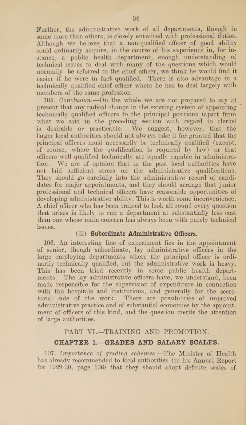 Further, the administrative work of all departments, though in some more than others, is closely entwined with professional duties. Although we believe that a non-qualified officer of good ability could ordinarily acquire, in the course of his experience in, for in- stance, a public health department, enough understanding of technical issues to deal with many of the questions which would normally be referred to the chief officer, we think he would find it easier if he were in fact qualified. There is also advantage in a technically qualified chief officer where he has to deal largely ou members of the same profession. 105. Conclusion.—On the whole we are not prepared to say at present that any radical change in the existing system of appointing © technically qualified officers to the principal positions (apart from what we said in the preceding section with regard to clerks) is desirable or practicable. We suggest, however, that the larger local authorities should not always take it for granted that the principal officers must necessarily be technically qualified (except, of course, where the qualification is required by law) or that officers well qualified technically are equally capable in administra- tion. We are of opinion that in the past local authorities have not laid sufficient stress on the administrative qualifications. They should go carefully into the administrative record of candi- dates for major appointments, and they should arrange that junior professional and technical officers have reasonable opportunities of developing administrative ability. This is worth some inconvenience. A chief officer who has been trained to look all round every question that arises is likely to run a department at substantially less cost than one whose main concern has always been with purely technical issues. (11) Subordinate Administrative Officers. 106. An interesting line of experiment les in the appointment of senior, though subordinate, lay administrative officers in the large employing departments where the principal officer is ordi- narily technically qualified, but the administrative work is heavy. This has been tried recently in some public health depart- ments. The lay administrative officers have, we understand, been made responsible for the supervision of expenditure in connection with the hospitals and institutions, and generally for the secre- tarial side of the work. There are possibilities of improved administrative practice and of substantial economies by the appoint- ment of officers of this kind, and the question merits the attention of large authorities. PART VI.—TRAINING AND PROMOTION. CHAPTER 1.—GRADES AND SALARY SCALES. 107. Importance of grading schemes.—The Minister of Heaith has already recommended to local authorities (in his Annual Report for 1929-30, page 136) that they should adopt definite scales of