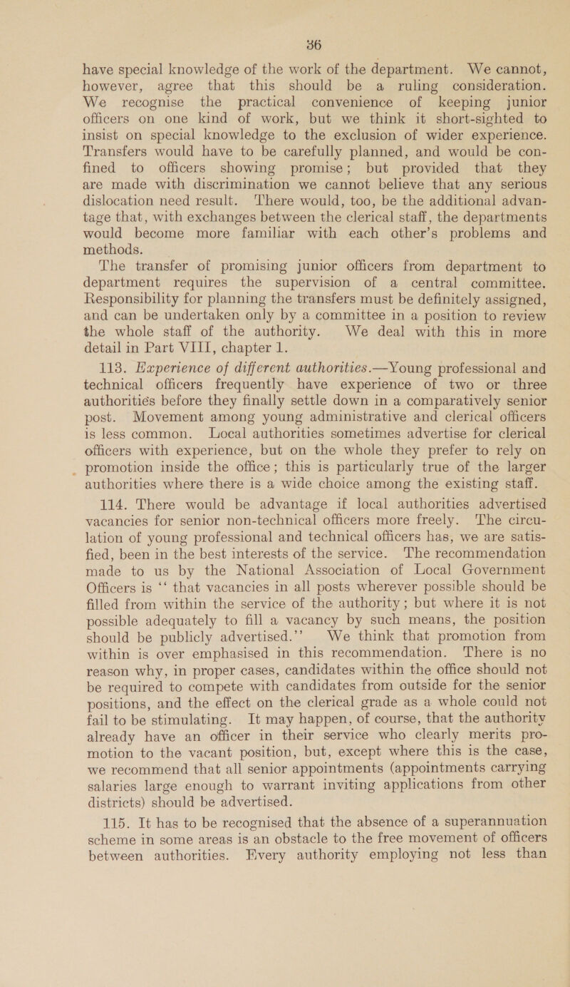 have special knowledge of the work of the department. We cannot, however, agree that this should be a ruling consideration. We recognise the practical convenience of keeping junior officers on one kind of work, but we think it short-sighted to insist on special knowledge to the exclusion of wider experience. Transfers would have to be carefully planned, and would be con- fined to officers showing promise; but provided that they are made with discrimination we cannot believe that any serious dislocation need result. There would, too, be the additional advan- tage that, with exchanges between the clerical staff, the departments would become more familiar with each other’s problems and methods. | The transfer of promising junior officers from department to department requires the supervision of a central committee. Responsibility for planning the transfers must be definitely assigned, and can be undertaken only by a committee in a position to review the whole staff of the authority. We deal with this in more detail in Part VIII, chapter 1. 113. Haperience of different authorities.—Young professional and technical officers frequently have experience of two or three authorities before they finally settle down in a comparatively senior post. Movement among young administrative and clerical officers is less common. Local authorities sometimes advertise for clerical officers with experience, but on the whole they prefer to rely on _ promotion inside the office; this is particularly true of the larger authorities where there is a wide choice among the existing staff. 114. There would be advantage if local authorities advertised vacancies for senior non-technical officers more freely. The circu- lation of young professional and technical officers has, we are satis- fied, been in the best interests of the service. The recommendation made to us by the National Association of Local Government Officers is ‘‘ that vacancies in all posts wherever possible should be filled from within the service of the authority ; but where it is not possible adequately to fill a vacancy by such means, the position should be publicly advertised.’’ We think that promotion from within is over emphasised in this recommendation. There is no reason why, in proper cases, candidates within the office should not be required to compete with candidates from outside for the senior positions, and the effect on the clerical grade as a whole could not fail to be stimulating. It may happen, of course, that the authority already have an officer in their service who clearly merits pro- motion to the vacant position, but, except where this is the case, we recommend that all senior appointments (appointments carrying salaries large enough to warrant inviting applications from other districts) should be advertised. 115. It has to be recognised that the absence of a superannuation scheme in some areas is an obstacle to the free movement of officers between authorities. Fivery authority employing not less than