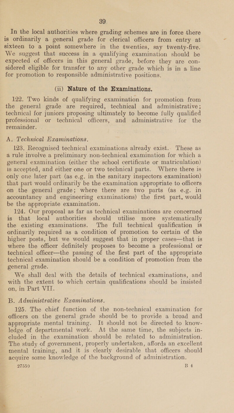 In the local authorities where grading schemes are in force there is ordinarily a general grade for clerical officers from entry at sixteen to a point somewhere in the twenties, say twenty-five. We suggest that success in a qualifying examination should be expected of officers in this general grade, before they are con- sidered eligible for transfer to any other grade which is in a line for promotion to responsible administrative positions. (ii) Nature of the Examinations. 122. Two kinds of qualifying examination for promotion from the general grade are required, technical and adminisirative ; technical for juniors proposing ultimately to become fully qualified professional or technical officers, and administrative for the remainder. . A. Technical Examinations. 123. Recognised technical examinations already exist. These as a rule involve a preliminary non-technical examination for which a general examination (either the school certificate or matriculation) is accepted, and either one or two technical parts. Where there 1s only one later part (as e.g. in the sanitary inspectors examination) that part would ordinarily be the examination appropriate to officers on the general grade; where there are two parts (as e.g. in accountancy and engineering examinations) the first part. would be the appropriate examination. 124. Our proposal as far as technical examinations are concerned is that local authorities should utilise more systematically the existing examinations. The full technical qualification is ordinarily required as a condition of promotion to certain of the higher posts, but we would suggest that in proper cases—that is where the officer definitely proposes to become a professional or technical officer—the passing of the first part of the appropriate technical examination should be a condition of promotion from the general grade. We shall deal with the details of technical examinations, and with the extent to which certain qualifications should be insisted Oman Part VL. B. Administrative Hxaminations. 125. The chief function of the non-technical examination for officers on the general grade should be to provide a broad and appropriate mental training. It should not be directed to know- ledge of departmental work. At the same time, the subjects in- cluded in the examination should be related to administration. The study of government, properly undertaken, affords an excellent mental training, and it is clearly desirable that officers should acquire some knowledge of the background of administration.