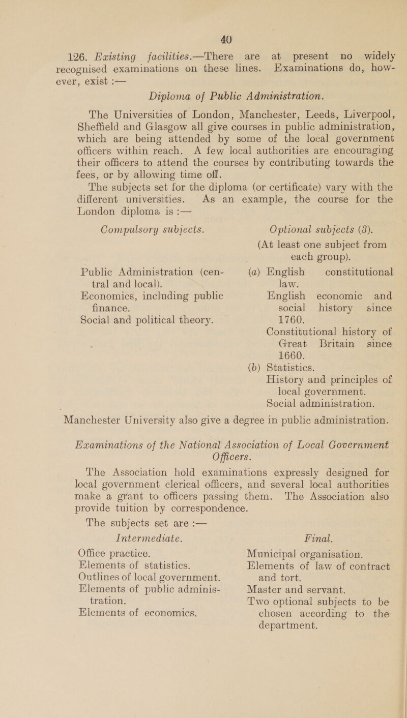 126. Existing facilities—There are at present no widely recognised examinations on these lines. Examinations do, how- ever, exist :— Dipioma of Public Administration. The Universities of London, Manchester, Leeds, Liverpool, Sheffield and Glasgow all give courses in public administration, which are being attended by some of the local government officers within reach. A few local authorities are encouraging their officers to attend the courses by contributing towards the fees, or by allowing time off. The subjects set for the diploma (or certificate) vary with the different universities. As an example, the course for the London diploma is :— Compulsory subjects. Optional subjects (3). (At least one subject from each group). Public Administration (cen- (a) English constitutional tral and local). law. Economics, including public English economic and finance. social history since Social and political theory. 1760. Constitutional history of Great Britain since 1660. (b) Statistics. History and principles of local government. Social administration. Manchester University also give a degree in public administration. EHaaminations of the National Association of Local Government Officers. The Association hold examinations expressly designed for local government clerical officers, and several local authorities make a grant to officers passing them. The Association also provide tuition by correspondence. The subjects set are :— Intermediate. Final. Office practice. Municipal organisation. Elements of statistics. Hlements of law of contract Outlines of local government. and tort. Hlements of public adminis- Master and servant. tration. T'wo optional subjects to be Elements of economics. chosen according to the department.