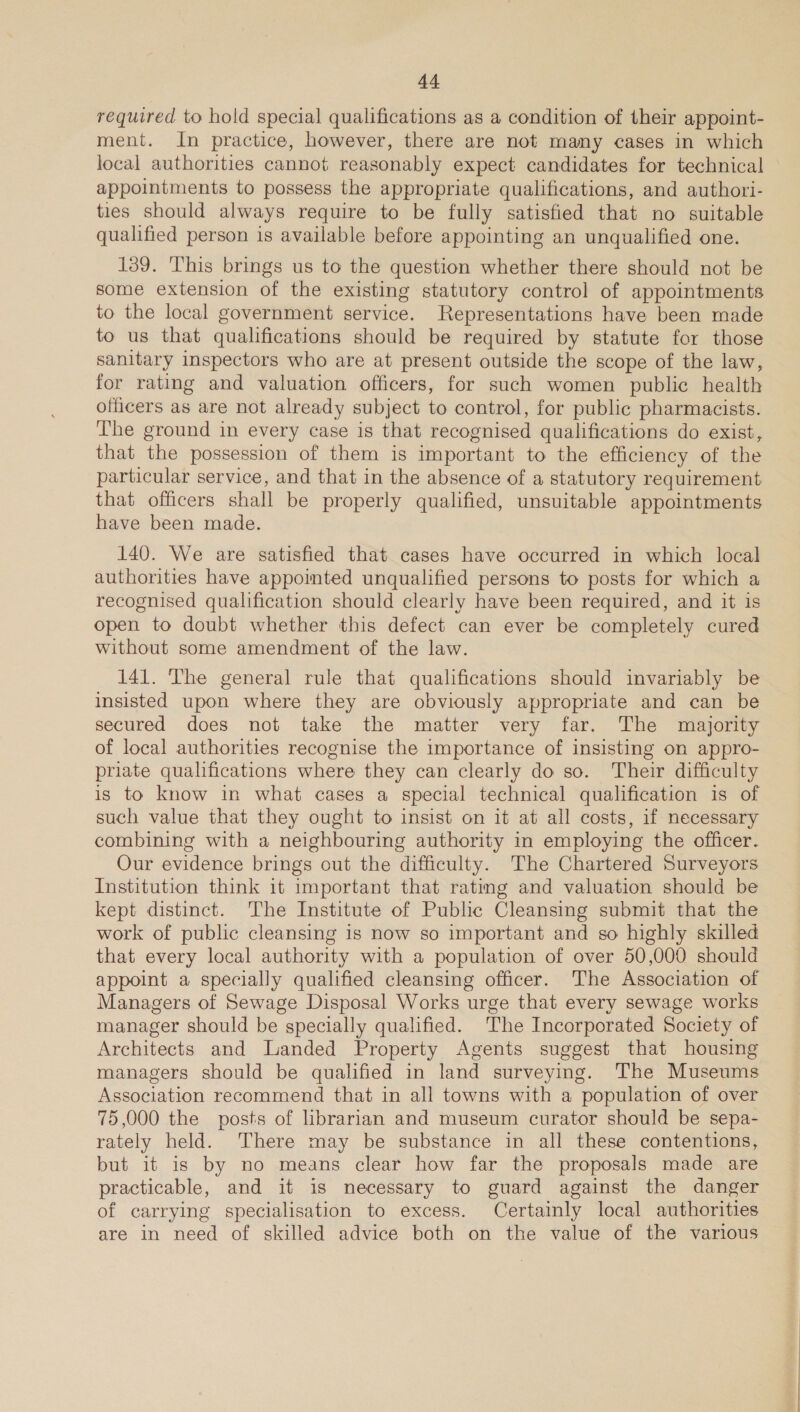 required to hold special qualifications as a condition of their appoint- ment. In practice, however, there are not many cases in which local authorities cannot reasonably expect candidates for technical appointments to possess the appropriate qualifications, and authori- ties should always require to be fully satisfied that no suitable qualified person is available before appointing an unqualified one. 139. This brings us to the question whether there should not be some extension of the existing statutory control of appointments to the local government service. Representations have been made to us that qualifications should be required by statute for those sanitary inspectors who are at present outside the scope of the law, for rating and valuation officers, for such women public health officers as are not already subject to control, for public pharmacists. The ground in every case is that recognised qualifications do exist, that the possession of them is important to the efficiency of the particular service, and that in the absence of a statutory requirement that officers shall be properly qualified, unsuitable appointments have been made. 140. We are satisfied that cases have occurred in which local authorities have appointed unqualified persons to posts for which a recognised qualification should clearly have been required, and it is open to doubt whether this defect can ever be completely cured without some amendment of the law. 141. The general rule that qualifications should invariably be insisted upon where they are obviously appropriate and can be secured does not take the matter very far. The majority of local authorities recognise the importance of insisting on appro- priate qualifications where they can clearly do so. Their difficulty is to know in what cases a special technical qualification is of such value that they ought to insist on it at all costs, if necessary combining with a neighbouring authority in employing the officer. Our evidence brings out the difficulty. The Chartered Surveyors Institution think 1t important that ratmg and valuation should be kept distinct. The Institute of Public Cleansing submit that the work of public cleansing is now so important and so highly skilled that every local authority with a population of over 50,000 should appoint a specially qualified cleansing officer. The Association of Managers of Sewage Disposal Works urge that every sewage works manager should be specially qualified. The Incorporated Society of Architects and Landed Property Agents suggest that housing managers should be qualified in land surveying. The Museums Association recommend that in all towns with a population of over 75,000 the posts of librarian and museum curator should be sepa- rately held. There may be substance in all these contentions, but it is by no means clear how far the proposals made are practicable, and it is necessary to guard against the danger of carrying specialisation to excess. Certainly local authorities are in need of skilled advice both on the value of the various