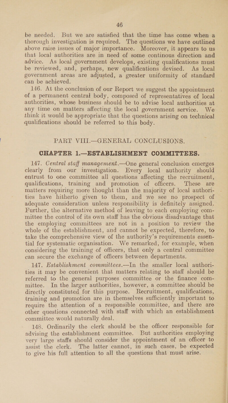 be needed. But we are satisfied that the time has come when a thorough investigation is required. ‘The questions we have outlined above raise issues of major importance. Moreover, it appears to us that local authorities are in need of some continous direction and advice. As local government develops, existing qualifications must be reviewed, and, perhaps, new qualifications devised. As local government areas are adjusted, a greater uniformity of standard can be achieved. 146. At the conclusion of our Report we suggest the appointment of a permanent central body, composed of representatives of local authorities, whose business should be to advise local authorities at any time on matters affecting the local government service. We think it would be appropriate that the questions arising on technical qualifications should be referred to this body. PART VIII.—GENERAL CONCLUSIONS. CHAPTER 1.—ESTABLISHMENT COMMITTEES. 147. Central staff management.—One general conclusion emerges clearly from our investigation. Every local authority should entrust to one committee all questions affecting the recruitment, qualifications, training and promotion of officers. These are matters requiring more thought than the majority of local authori- ties have hitherto given to them, and we see no prospect of adequate consideration unless responsibility is definitely assigned. Further, the alternative method of leaving to each employing com- mittee the control of its own staff has the obvious disadvantage that the employing committees are not in a position to review the whole of the establishment, and cannot be expected, therefore, to take the comprehensive view of the authority's requirements essen- tial for systematic organisation. We remarked, for example, when considering the training of officers, that only a central committee can secure the exchange of officers between departments. 147. Establishment committees.—In the smaller local authori- ties it may be convenient that matters relating to staff should be referred to the general purposes committee or the finance com- mittee. In the larger authorities, however, a committee should be directly constituted for this purpose. Recruitment, qualifications, training and promotion are in themselves sufficiently important to require the attention of a responsible committee, and there are other questions connected with staff with which an establishment committee would naturally deal. 148. Ordinarily the clerk should be the officer responsible for advising the establishment committee. But authorities employing very large staffs should consider the appointment of an officer to assist the clerk. The latter cannot, in such cases, be expected to give his full attention to all the questions that must arise.