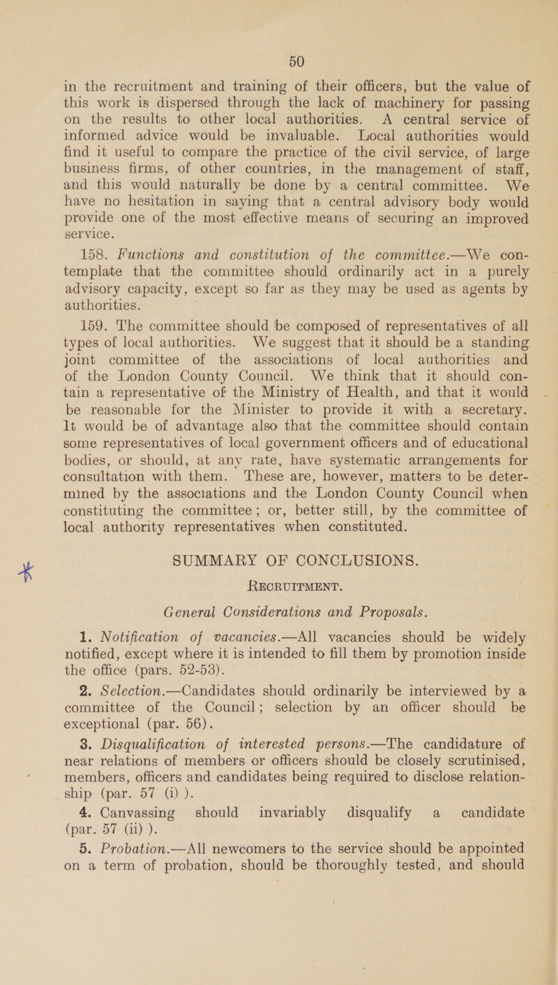 in the recruitment and training of their officers, but the value of this work 1s dispersed through the lack of machinery for passing on the results to other local authorities. A central service of informed advice would be invaluable. Jocal authorities would find it useful to compare the practice of the civil service, of large business firms, of other countries, in the management of staff, and this would naturally be done by a central committee. We have no hesitation in saying that a central advisory body would provide one of the most effective means of securing an improved service. 158. Functions and constitution of the committee.—We con- template that the committee should ordinarily act in a purely advisory capacity, except so far as they may be used as agents by authorities. 3 159. The committee should be composed of representatives of all types of local authorities. We suggest that it should be a standing joint committee of the associations of local authorities and of the London County Council. We think that it should con- tain a representative of the Ministry of Health, and that it would be reasonable for the Minister to provide it with a secretary. lt would be of advantage also that the committee should contain some representatives of local government officers and of educational bodies, or should, at any rate, have systematic arrangements for consultation with them. ‘These are, however, matters to be deter- mined by the associations and the London County Council when constituting the committee; or, better still, by the committee of local authority representatives when constituted. SUMMARY OF CONCLUSIONS. RECRUITMENT. General Considerations and Proposals. 1. Notification of vacancies.—All vacancies should be widely notified, except where it is intended to fill them by promotion inside the office (pars. 52-53). 2. Selection.—Candidates should ordinarily be interviewed by a committee of the Council; selection by an officer should be exceptional (par. 56). | 3. Disqualification of tmterested persons.—The candidature of near relations of members or officers should be closely scrutinised, members, officers and candidates being required to disclose relation- ship (par. 57 (1) ). 4. Canvassing should invariably disqualify a candidate — (par. 57 (11) ). 5. Probation.—All newcomers to the service should be appointed on a term of probation, should be thoroughly tested, and should