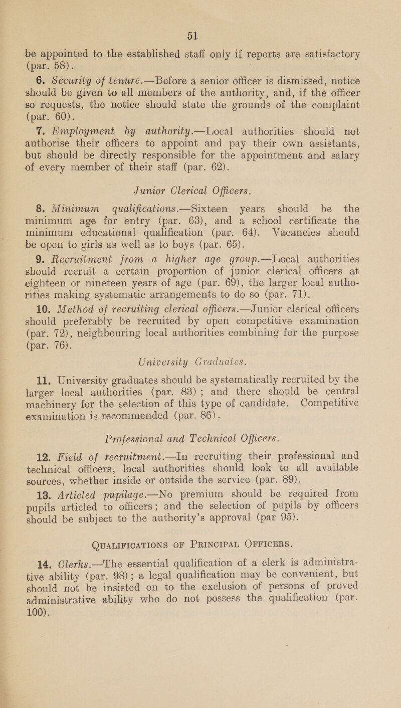 Ol be appointed to the established staff only if reports are satisfactory (par. 58). | 7 6. Security of tenure.—Before a senior officer is dismissed, notice should be given to all members of the authority, and, if the officer so requests, the notice should state the grounds of the complaint (par. 60). 7. Employment by authority.—Local authorities should not authorise their officers to appoint and pay their own assistants, but should be directly responsible for the appointment and salary of every member of their staff (par. 62). Junior Clerical Officers. 8. Minimum qualifications.—Sixteen years should be the minimum age for entry (par. 63), and a school certificate the minimum educational qualification (par. 64). Vacancies should be open to girls as well as to boys (par. 65). 9. Recruitment from a higher age group.—Local authorities should recruit a certain proportion of junior clerical officers at eighteen or nineteen years of age (par. 69), the larger local autho- rities making systematic arrangements to do so (par. 71). 10. Method of recruiting clerical officers.—Junior clerical officers should preferably be recruited by open competitive examination (par. 72), neighbouring local authorities combining for the purpose (par. 76). University Graduates. 11. University graduates should be systematically recruited by the larger local authorities (par. 83); and there should be central machinery for the selection of this type of candidate. Competitive examination is recommended (par. 86). Professional and Technical Officers. 12. Field of recruitment.—In recruiting their professional and technical officers, local authorities should look to all available sources, whether inside or outside the service (par. 89). 13. Articled pupilage—No premium should be required from pupils articled to officers; and the selection of pupils by officers should be subject to the authority’s approval (par 95). QUALIFICATIONS OF PRINCIPAL OFFICERS. 14. Clerks. —The essential qualification of a clerk is administra- tive ability (par. 98); a legal qualification may be convenient, but should not be insisted on to the exclusion of persons of proved administrative ability who do not possess the qualification (par. 100).