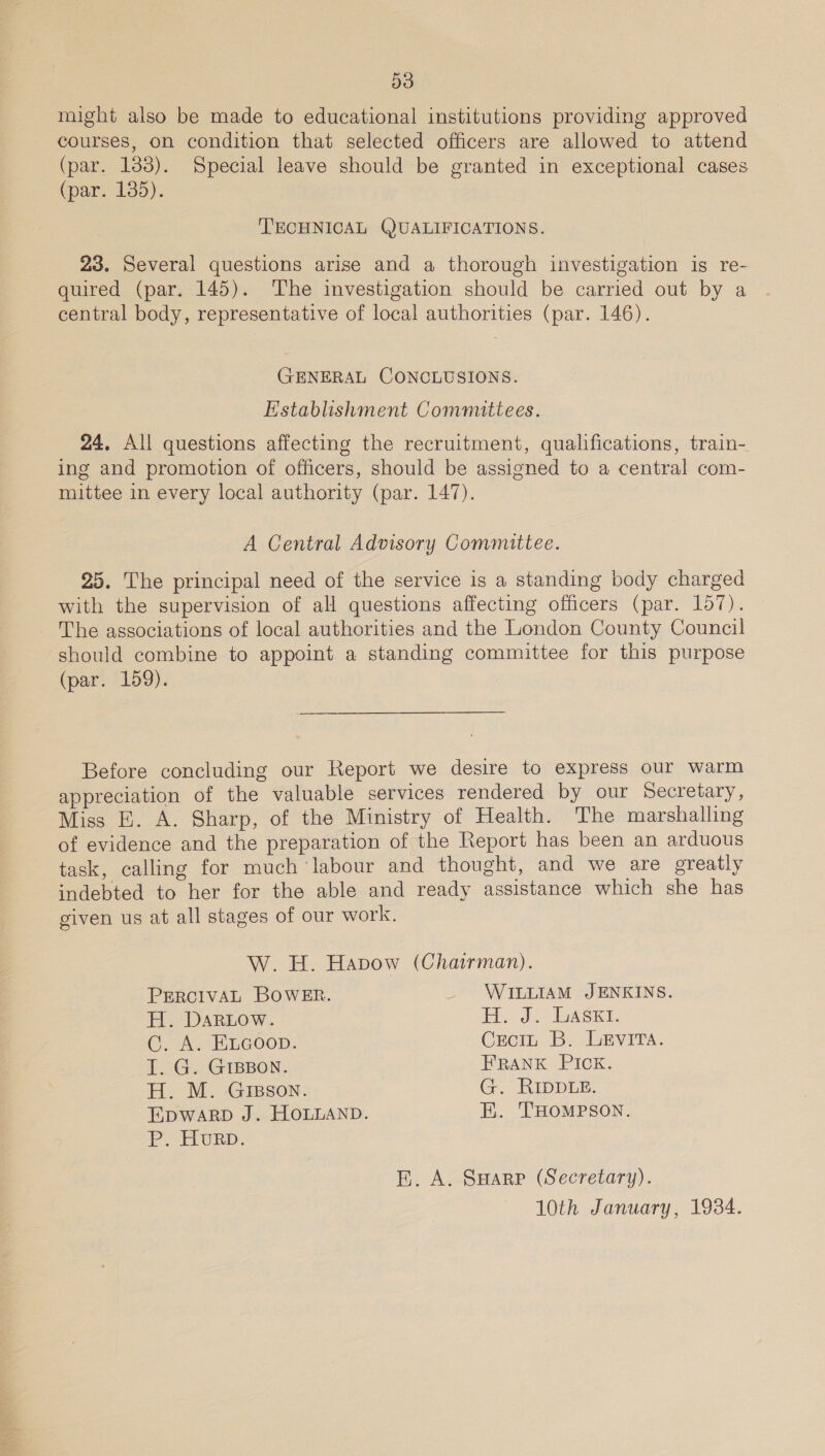 might also be made to educational institutions providing approved courses, on condition that selected officers are allowed to attend (par. 133). Special leave should be granted in exceptional cases (par. 135). TECHNICAL QUALIFICATIONS. 23. Several questions arise and a thorough investigation is re- quired (par. 145). The investigation should be carried out by a central body, representative of local authorities (par. 146). GENERAL CONCLUSIONS. Establishment Committees. 24, All questions affecting the recruitment, qualifications, train- ing and promotion of officers, should be assigned to a central com- mittee in every local authority (par. 147). A Central Advisory Committee. 25. The principal need of the service is a standing body charged with the supervision of all questions affecting officers (par. 157). The associations of local authorities and the London County Council should combine to appoint a standing committee for this purpose (par. 159). Before concluding our Report we desire to express our warm appreciation of the valuable services rendered by our Secretary, Miss E. A. Sharp, of the Ministry of Health. The marshalling of evidence and the preparation of the Report has been an arduous task, calling for much ‘labour and thought, and we are greatly indebted to her for the able and ready assistance which she has given us at all stages of our work. W. H. Havow (Chairman). PERCIVAL BOWER. _ WILLIAM JENKINS. H. DARLOW. H. J. ASei. C. A. ELGoop. Croin B. LEvVITA. I. G. GIBBON. FRANK PICK. H. M. GIBSON. G. RIDDLE. EDWARD J. HOLLAND. EK. THOMPSON. P. HURD. E. A. SHarp (Secretary). 10th January, 1934.