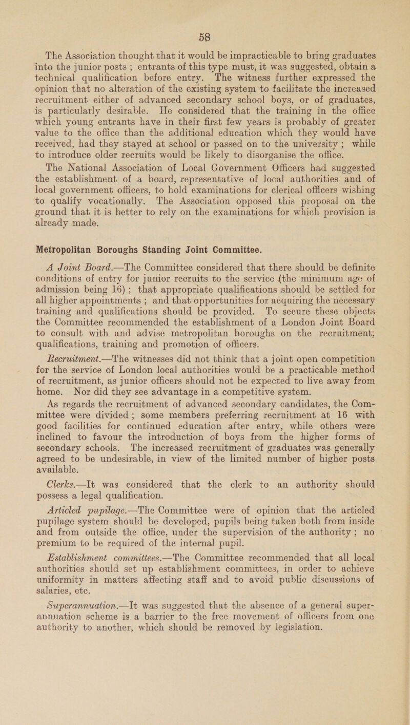 The Association thought that it would be impracticable to bring graduates into the junior posts ; entrants of this type must, it was suggested, obtain a technical qualification before entry. The witness further expressed the opinion that no alteration of the existing system to facilitate the increased recruitment either of advanced secondary school boys, or of graduates, is particularly desirable. He considered that the training in the office which young entrants have in their first few years is probably of greater value to the office than the additional education which they would have received, had they stayed at school or passed on to the university ; while to introduce older recruits would be likely to disorganise the office. The National Association of Local Government Officers had suggested the establishment of a board, representative of local authorities and of local government officers, to hold examinations for clerical officers wishing to qualify vocationally. The Association opposed this proposal on the ground that it is better to rely on the examinations for which provision is already made. Metropolitan Boroughs Standing Joint Committee. A Joint Board.—The Committee considered that there should be definite conditions of entry for junior recruits to the service (the minimum age of admission being 16); that appropriate qualifications should be settled for all higher appointments ; and that opportunities for acquiring the necessary training and qualifications should be provided. To secure these objects the Committee recommended the establishment of a London Joint Board to consult with and advise metropolitan boroughs on the recruitment; qualifications, training and promotion of officers. Recruitment.—The witnesses did not think that a joint open competition for the service of London local authorities would be a practicable method of recruitment, as junior officers should not be expected to live away from home. Nor did they see advantage in a competitive system. As regards the recruitment of advanced secondary candidates, the Com- mittee were divided ; some members preferring recruitment at 16 with good facilities for continued education after entry, while others were inclined to favour the introduction of boys from the higher forms of secondary schools. The increased recruitment of graduates was generally agreed to be undesirable, in view of the limited number of higher posts available. Clerks.—It was considered that the clerk to an authority should possess a legal qualification. Articled pupilage.—The Committee were of opinion that the articled pupilage system should be developed, pupils being taken both from inside and from outside the office, under the supervision of the authority; no © premium to be required of the internal pupil. Establishment committees—The Committee recommended that all local authorities should set up establishment committees, in order to achieve uniformity in matters affecting staff and to avoid public discussions of salaries, ete. Superannuation.—It was suggested that the absence of a general super- annuation scheme is a barrier to the free movement of officers from one authority to another, which should be removed by legislation.