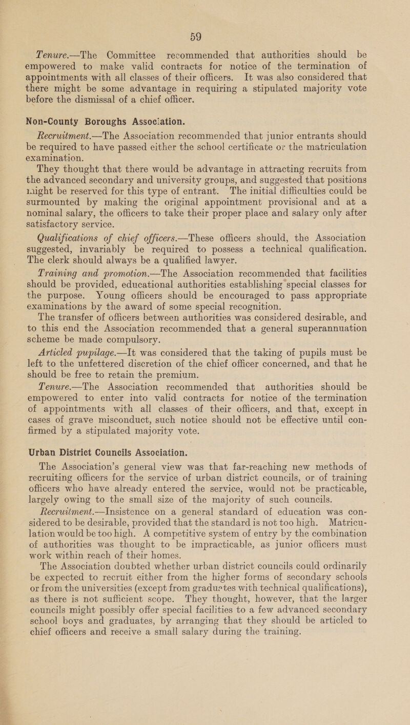 appointments with all classes of their officers. It was also considered that there might be some advantage in requiring a stipulated majority vote before the dismissal of a chief officer. Non-County Boroughs Assoeiation. Recruitment.—The Association recommended that junior entrants should be required to have passed either the school certificate or the matriculation examination. : They thought that there would be advantage in attracting recruits from the advanced secondary and university groups, and suggested that positions Lught be reserved for this type of entrant. The initial difficulties could be surmounted by making the original appointment provisional and at a nominal salary, the officers to take their proper place and salary only after satisfactory service. Qualifications of chief officers.—These officers should, the Association suggested, invariably be required to possess a technical qualification. The clerk should always be a qualified lawyer. Training and promotion.—The Association recommended that facilities should be provided, educational authorities establishing special classes for the purpose. Young officers should be encouraged to pass appropriate examinations by the award of some special recognition. The transfer of officers between authorities was considered desirable, and to this end the Association recommended that a general superannuation scheme be made compulsory. Articled pupilage.—It was considered that the taking of pupils must be left to the unfettered discretion of the chief officer concerned, and that he should be free to retain the premium. of appointments with all classes of their officers, and that, except in cases of grave misconduct, such notice should not be effective until con- firmed by a stipulated majority vote. Urban District Councils Association. The Association’s general view was that far-reaching new methods of recruiting officers for the service of urban district councils, or of training officers who have already entered the service, would not be practicable, largely owing to the small size of the majority of such councils. Recruitment.—Insistence on a general standard of education was con- sidered to be desirable, provided that the standard is not too high. Matricu- lation would be too high. A competitive system of entry by the combination of authorities was thought to be impracticable, as junior officers must work within reach of their homes. The Association doubted whether urban district councils could ordinarily be expected to recruit either from the higher forms of secondary schools or from the universities (except from graduetes with technical qualifications), as there is not sufficient scope. They thought, however, that the larger councils might possibly offer special facilities to a few advanced secondary school boys and graduates, by arranging that they should be articled to chief officers and receive a small salary during the training.