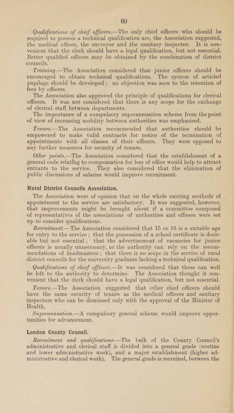 Qualifications of chief officers—The only chief officers who should be required to possess a technical qualification are, the Association suggested, the medical officer, the surveyor and the sanitary inspector. It is con- venient that the clerk should have a legal qualification, but not essential. Better qualified officers may be obtained by the combination of district councils. Training.—The Association considered that junior officers should be encouraged to obtain technical qualifications. The system of articled pupilage should be developed ; no objection was seen to the retention of fees by officers. The Association also approved the principle of qualifications for clerical officers. It was not considered that there is any scope for the exchange of clerical staff between departments. The importance of a compulsory superannuation scheme from the point of view of increasing mobility between authorities was emphasised. Tenure.—The Association recommended that authorities should be empowered to make valid contracts for notice of the termination of appointments with all classes of their officers. They were opposed to any further measures for security of tenure. Other points.—The Association considered that the establishment of a general code relating to compensation for loss of office would help to attract entrants to the service. They also considered that the elimination of public discussions of salaries would improve recruitment. Rural District Councils Association. The Association were of opinion that on the whole existing methods of appointment to the service are satisfactory. It was suggested, however, that improvements might be brought about if a committee composed of representatives of the associations of authorities and officers were set up to consider qualifications. Recruitment.—The Association considered that 15 or 16 is a suitable age for entry to the service ; that the possession of a school certificate is desir- able but not essential; that the advertisement of vacancies for junior officers is usually unnecessary, as the authority can rely on the recom- mendations of headmasters ; that there is no scope in the service of rural district councils for the university graduate lacking a technical qualification. Qualifications of chief officers.—It was considered that these can well be left to the authority to determine. The Association thought it con- venient that the clerk should have a legal qualification, but not essential. Tenure.—The Association suggested that other chief officers should have the same security of tenure as the medical officers and sanitary inspectors who can be dismissed only with the approval of the Minister of Health. Superannuation.—A compulsory general scheme would improve oppor- tunities for advancement. London County Council. Recruitment and qualifications —The bulk. of the County Council’s administrative and clerical staff is divided into a general grade (routine and lower administrative work), and a major establishment (higher ad- ministrative and clerical work). The general grade is recruited, between the