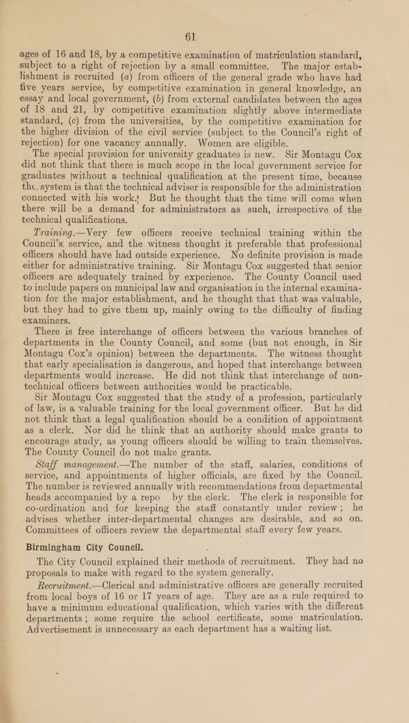 , here ie ages of 16 and 18, by a competitive examination of matriculation standard, subject to a right of rejection by a small committee. The major estab- lishment is recruited (a) from officers of the general grade who have had five years service, by competitive examination in general knowledge, an essay and local government, (b) from external candidates between the ages of 18 and 21; by competitive examination slightly above intermediate standard, (c) from the universities, by the competitive examination for the higher division of the civil service (subject to the Council’s right of rejection) for one vacancy annually. Women are eligible. The special provision for university graduates is new. Sir Montagu Cox did not think that there is much scope in the local government service for graduates [without a technical qualification at the present time, because the, system is that the technical adviser is responsible for the administration connected with his work. But he thought that the time will come when there will be a demand for administrators as such, irrespective of the technical qualifications. Tranig.—Very few officers receive technical training within the Council’s| service, and the witness thought it preferable that professional officers should have had outside experience. No definite provision is made either for administrative training. Sir Montagu Cox suggested that senior officers are adequately trained by experience. The County Council used to include papers on municipal law and organisation in the internal examina- tion for the major establishment, and he thought that that was valuable, but they had to give them up, mainly owing to the difficulty of finding examiners. There is free interchange of officers between the various branches of departments in the County Council, and some (but not enough, in Sir Montagu Cox’s opinion) between the departments. The witness thought that early specialisation is dangerous, and hoped that interchange between departments would increase. He did not think that interchange of non- technical officers between authorities would be practicable. Sir Montagu Cox suggested that the study of a profession, particularly of law, is a valuable training for the local government officer. But he did not think that a legal qualification should be a condition of appointment as a Clerk. Nor did he think that an authority should make grants to encourage study, as young officers should be willing to train themselves. The County Council do not make grants. Staff management.—The number of the staff, salaries, conditions of service, and appointments of higher officials, are fixed by the Council. The number is reviewed annually with recommendations from departmental heads accompanied by a repo by the clerk. The clerk is responsible for co-ordination and for keeping the staff constantly under review; he advises whether inter-departmental changes are desirable, and so on. Committees of officers review the departmental staff every few years.  Birmingham City Council. The City Council explained their methods of recruitment. They had no proposals to make with regard to the system generally. Receruitment.—Clerical and administrative officers are generally recruited from local boys of 16 or 17 years of age. They are as a rule required to have a minimum educational qualification, which varies with the different departments ; some require the school certificate, some matriculation. Advertisement is unnecessary as each department has a waiting list.