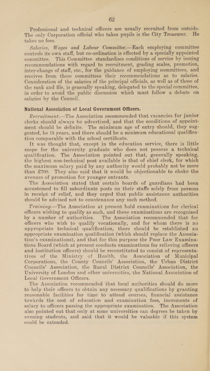 Professional and technical officers are usually recruited from outside. The only Corporation official who takes pupils is the City Treasurer. He takes no fees. | Salaries, Wages and Labour Committee-—Kach employing committee controls its own staff, but co-ordination is effected by a specially appointed committee. This Committee standardises conditions of service by issuing recommendations with regard to recruitment, grading scales, promotion, inter-change of staff, etc., for the guidance of employing committees, and receives from these committees their recommendations as to salaries. Consideration of the salaries of the principal officials, as well as of those of the rank and file, is generally speaking, delegated to the special committee, in order to avoid the public discussion which must follow a debate on salaries by the Council. National Association of Local Government Officers. Recruitment.—The Association recommended that vacancies for junior clerks should always be advertised, and that the conditions of appoint- ment should be definite. The minimum age of entry should, they sug- gested, be 15 years, and there should be a minimum educational qualifica- tion comparable with the school certificate. It was thought that, except.in the education service, there is little scope for the university graduate who does not possess a technical qualification. The Association pointed out that, generally speaking, the highest non-technical post available is that of chief clerk, for which the maximum salary paid by any authority would probably not be more than £700. They also said that it would be objectionable to choke the avenues of promotion for younger entrants. The Association stated that certain boards of guardians had been accustomed to fill subordinate posts on their staffs solely from persons in receipt of relief, and they urged that public assistance authorities should be advised not to countenance any such method. Training.—The Association at present hold examinations for clerical officers wishing to qualify as such, and these examinations are recognised by a number of authorities. The Association recommended that for officers who wish to qualify vocationally, and for whom there is no appropriate technical qualification, there should be established an appropriate examination qualification (which should replace the Associa- tion’s examinations), and that for this purpose the Poor Law Examina- tions Board (which at present conducts examinations for relieving officers and institution officers) should be reconstituted to consist of representa- tives of the Ministry of Health, the Association of Municipal Corporations, the County Councils’ Association, the Urban District Councils’ Association, the Rural District Councils’ Association, the University of London and other universities, the National Association of Local Government Officers. The Association recommended that local authorities should do more to help their officers to obtain any necessary qualifications by granting reasonable facilities for time to attend courses, financial assistance towards the cost of education and examination fees, increments of salary to officers passing the appropriate examination. The Association also pointed out that only at some universities can degrees be taken by evening students, and said that it would be valuable if this system could be extended.