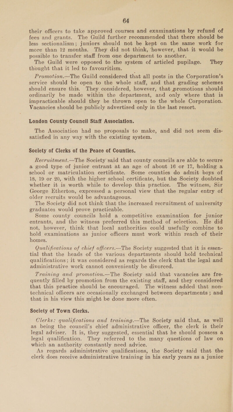 their officers to take approved courses and examinations by refund of fees and grants. The Guild further recommended that there should be less sectionalism; juniors should not be kept on the same work for more than 12 months. They did not think, ‘however, that it would be possible to transfer staff from one department to another. The Guild were opposed to the system of articled pupilage. They thought that it led to favouritism. Promotion.—The Guild considered that all posts in the Corporation’s service should be open to the whole staff, and that grading schemes should ensure this. They considered, however, that promotions should ordinarily be made within the department, and only where that is impracticable should they be thrown open to the whole Corporation. Vacancies should be publicly advertised only in the last resort. London County Council Staff Association. The Association had no proposals to make, and did not seem dis- satisfied in any way with the existing system. Society of Clerks of the Peace of Counties. Recruitment.—The Society said that county councils are able to secure a good type of junior entrant at an age of about 16 or 17, holding a school or matriculation certificate. Some counties do admit boys of 18, 19 or 20, with the higher school certificate, but the Society doubted whether it is worth while to develop this practice. The witness, Sir George Etherton, expressed a personal view that the regular entry of older recruits would be advantageous. The Society did not think that the increased recruitment of university graduates would prove practicable. Some county councils hold a competitive examination for junior entrants, and the witness preferred this method of selection. He did not, however, think that local authorities could usefully combine to hold examinations as junior officers must work within reach of their homes. Qualifications of chief officers.—The Society suggested that it is essen- tial that the heads of the various departments should hold technical qualifications; it was considered as regards the clerk that the legal and administrative work cannot conveniently be divorced. Training and promotion.—The Society said that vacancies are fre- quently filled by promotion from the existing staff, and they considered that this practice should be encouraged. The witness added that non- technical officers are occasionally exchanged between departments ; and that in his view this might be done more often. Society of Town Clerks. Clerks: qualifications and training.—The Society said that, as well as being the council’s chief administrative officer, the clerk is their legal adviser. It is, they suggested, essential that he should possess a legal qualification. They referred to the many questions of law on which an authority constantly need advice. As regards administrative qualifications, the Society said that the clerk does receive administrative training in his early years as a junior