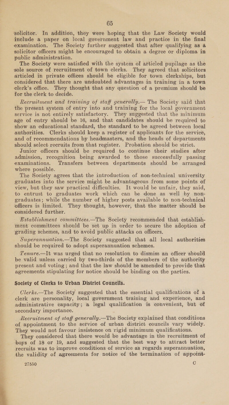 solicitor. In addition, they were hoping that the Law Society would include a paper on local government law and practice in the final examination. The Society further suggested that after qualifying as a solicitor officers might be encouraged to obtain a degree or diploma in public administration. The Society were satisfied with the system of articled pupilage as the ‘sole source of recruitment of town clerks. They agreed that solicitors articled in private offices should be eligible for town clerkships, but considered that there are undoubted advantages in training in a town elerk’s office. They thought that any question of a premium should be for the clerk to decide. Recruitment and training of staff generally.— The Society said that the present system of entry into and training for the local government service is not entirely satisfactory. They suggested that the minimum age of entry should be 16, and that candidates should be required to show an educational standard, the standard to be agreed between local authorities. Clerks should keep a register of applicants for the service, and of recommendations by headmasters, and the heads of departments should select recruits from that register. Probation should be strict. Junior officers should be required to continue their studies after admission, recognition being awarded to those successfully passing examinations. Transfers between departments should be arranged where possible. The Society agrees that the introduction of non-technical university graduates into the service might be advantageous from some points of view, but they saw practical difficulties. It would be unfair, they said, to entrust to graduates work which can be done as well by non- graduates; while the number of higher posts available to non-technical officers is limited. They thought, however, that the matter should be eonsidered further. Establishment committees.—The Society recommended that establish- ment committees should be set up in order to secure the adoption of grading schemes, and to avoid public attacks on officers. Superannuation.—The Society suggested that all local authorities should be required to adopt superannuation schemes. Tenure.—It was urged that no resolution to dismiss an officer should be valid unless carried by two-thirds of the members of the authority present and voting; and that the law should be amended to provide that agreements stipulating for notice should be binding on the parties. Society of Clerks to Urban District Councils. Clerks.—The Society suggested that the essential qualifications of a clerk are personality, local government training and experience, and administrative capacity; a legal qualification is convenient, but of secondary importance. Recruitment of staff generally. _The Society explained that conditions of appointment to the service of urban district councils vary widely. They would not favour insistence on rigid minimum qualifications. They considered that there would be advantage in the recruitment of boys of 18 or 19, and suggested that the best way to attract better recruits was to improve conditions of service as regards superannuation, the validity of agreements for notice of the termination of appoint-