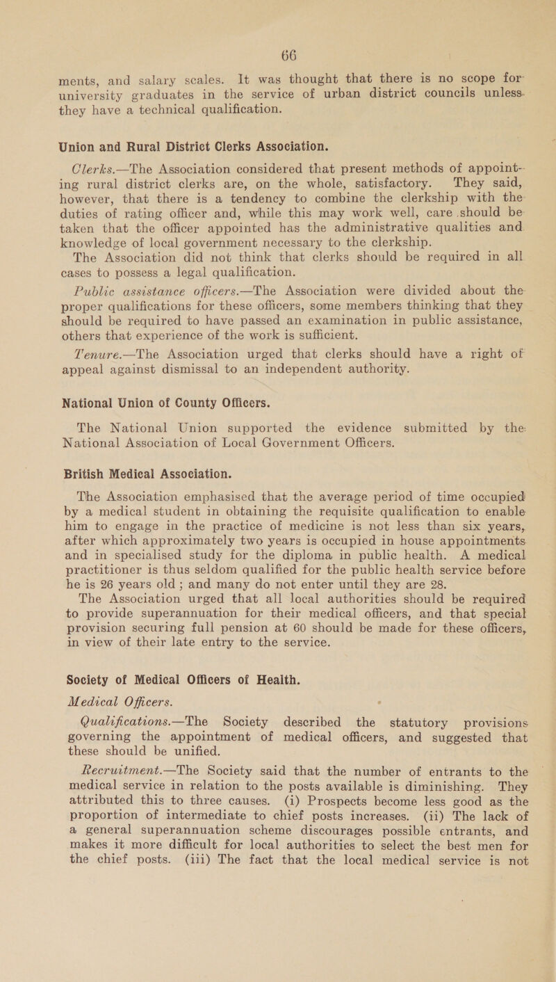 ments, and salary scales. It was thought that there is no scope for university graduates in the service of urban district councils unless. they have a technical qualification. Union and Rural District Clerks Association. OClerks.—The Association considered that present methods of appoint-- ing rural district clerks are, on the whole, satisfactory. They said, however, that there is a tendency to combine the clerkship with the: duties of rating officer and, while this may work well, care should be taken that the officer appointed has the administrative qualities and. knowledge of local government necessary to the clerkship. The Association did not think that clerks should be required in all cases to possess a legal qualification. Public assistance officers—The Association were divided about the proper qualifications for these officers, some members thinking that they should be required to have passed an examination in public assistance, others that experience of the work is sufficient. Tenure.—The Association urged that clerks should have a right of appeal against dismissal to an independent authority. National Union of County Officers. The National Union supported the evidence submitted by the National Association of Local Government Officers. British Medical Association. The Association emphasised that the average period of time occupied by a medical student in obtaining the requisite qualification to enable him to engage in the practice of medicine is not less than six years, after which approximately two years is occupied in house appointments. and in specialised study for the diploma in public health. A medical practitioner is thus seldom qualified for the public health service before he is 26 years old ; and many do not enter until they are 28. The Association urged that all local authorities should be required to provide superannuation for their medical officers, and that special provision securing full pension at 60 should be made for these officers, in view of their late entry to the service. Society of Medical Officers of Heaith. Medical Officers. Qualifications.—The Society described the statutory provisions governing the appointment of medical officers, and suggested that these should be unified. Recrurtment.—The Society said that the number of entrants to the medical service in relation to the posts available is diminishing. They attributed this to three causes. (i) Prospects become less good as the proportion of intermediate to chief posts increases. (ii) The lack of a general superannuation scheme discourages possible entrants, and makes it more difficult for local authorities to select the best men for the chief posts. (iii) The fact that the local medical service is not