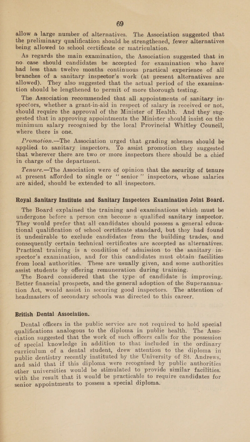 allow a large number of alternatives. The Association suggested that the preliminary qualification should be strengthened, fewer alternatives being allowed to school certificate or matriculation. As regards the main examination, the Association suggested that in no. case should candidates be accepted for examination who have had less than twelve months continuous practical experience of all branches of a sanitary inspector’s work (at present alternatives are allowed). They also suggested that the actual period of the examina- tion should be lengthened to permit of more thorough testing. The Association recommended that all appointments of sanitary: in- spectors, whether a grant-in-aid in respect of salary is received or not, should require the approval of the Minister of Health. And they sug- gested that in approving appointments the Minister should insist on the minimum salary recognised by the local Provincial Whitley Council, where there is one. Promotion.—The Association urged that grading schemes should be applied to sanitary inspectors. To assist promotion they suggested that wherever there are two or more inspectors there should be a chief in charge of the department. Tenure.—The Association were of opinion that the security. of tenure at present afforded to single or ‘‘ senior ’”’ inspectors, whose salaries aré aided, should be extended to all inspectors. Royal Sanitary Institute and Sanitary Inspectors Examination Joint Board. The Board explained the training and examinations which must be undergone before a person can become a qualified sanitary inspector. They would prefer that all candidates should possess a general educa- tional qualification of school certificate standard, but they had found it undesirable to exclude candidates from the building trades, and consequently certain technical certificates are accepted as alternatives. Practical training is a condition of admission to the sanitary in- spector’s examination, and for this candidates must obtain facilities from local authorities. These are usually given, and some authorities assist students by offering remuneration during training. The Board considered that the type: of candidate is improving. Better financial prospects, and the general adoption of the Superannua- tion Act, would assist in securing good inspectors. The attention of headmasters of secondary schools was directed to this career. British Dental Association. Dental officers in the public service are not required to hold special qualifications analogous to the diploma in public health. The Asso- ciation suggested that the work of such officers calls for the possession of special knowledge in addition to that included in the ordinary curriculum of a dental student, drew attention to the diploma in public dentistry recently instituted by the University of St. Andrews, and said that if this diploma were recognised by public authorities other universities would be stimulated to provide similar facilities. with the result that it would be practicable to require candidates for senior appointments to possess a special diploma.