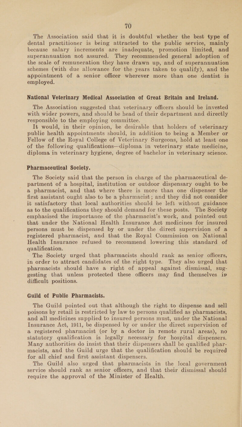 The Association said that it is doubtful whether the best type of dental practitioner is being attracted to the public service, mainly because salary increments are inadequate, premotion limited, and superannuation not assured. They recommended general adoption of the scale of remuneration they have drawn up, and of superannuation schemes (with due allowance for the years taken to qualify), and the appointment of a senior officer wherever more than one dentist is employed. National Veterinary Medical Association of Great Britain and Ireland. The Association suggested that veterinary officers should be invested with wider powers, and should be head of their department and directly responsible to the employing committee. It would, in their opinion, be desirable that holders of veterinary public health appointments should, in addition to being a Member or Fellow of the Royal College of Veterinary Surgeons, hold at least one of the following qualifications—diploma in veterinary state medicine, diploma in veterinary hygiene, degree of bachelor in veterinary science. Pharmaceutical Society. The Society said that the person in charge of the pharmaceutical de- partment of a hospital, institution or outdoor dispensary ought to be a pharmacist, and that where there is more than one dispenser the first assistant ought also to be a pharmacist; and they did not consider it satisfactory that local authorities should be left without guidance as to the qualifications they should demand for these posts. The Society emphasised the importance of the pharmacist’s work, and pointed out that under the National Health Insurance Act medicines for insured persons must be dispensed by or under the direct supervision of a registered pharmacist, and that the Royal Commission on National Health Insurance refused to recommend lowering this standard of qualification. The Society urged that pharmacists should rank as senior officers, in order to attract candidates of the right type. They also urged that pharmacists should have a right of appeal against dismissal, sug- gesting that unless protected these officers may find themselves ip difficult positions. Guild of Public Pharmacists. The Guild pointed out that although the right to dispense and sell poisons by retail is restricted by law to persons qualified as pharmacists, and all medicines supplied to insured persons must, under the National Insurance Act, 1911, be dispensed by or under the direct supervision of a registered pharmacist (or by a doctor in remote rural areas), no statutory qualification is legally necessary for hospital dispensers. Many authorities do insist that their dispensers shall be qualified phar- macists, and the Guild urge that the qualification should be required for all chief and first assistant dispensers. The Guild also urged that pharmacists in the local government service should rank as senior officers, and that their dismissal should require the approval of the Minister of Health.