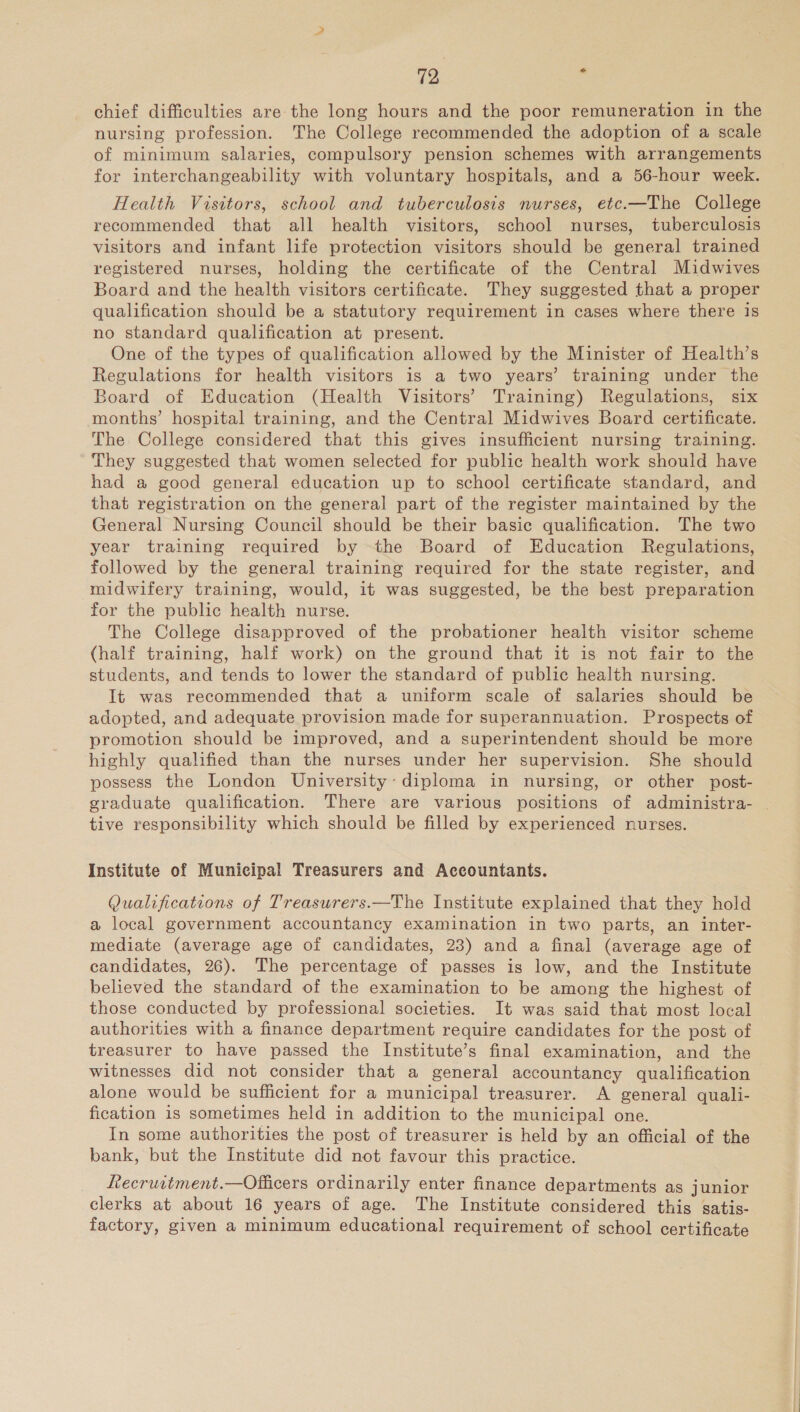 chief difficulties are the long hours and the poor remuneration in the nursing profession. The College recommended the adoption of a scale of minimum salaries, compulsory pension schemes with arrangements for interchangeability with voluntary hospitals, and a 56-hour week. Health Visttors, school and tuberculosis nurses, etc.—The College recommended that all health visitors, school nurses, tuberculosis visitors and infant life protection visitors should be general trained registered nurses, holding the certificate of the Central Midwives Board and the health visitors certificate. They suggested that a proper qualification should be a statutory requirement in cases where there is no standard qualification at present. One of the types of qualification allowed by the Minister of Health’s Regulations for health visitors is a two years’ training under the Board of Education (Health Visitors’ Training) Regulations, six months’ hospital training, and the Central Midwives Board certificate. The College considered that this gives insufficient nursing training. They suggested that women selected for public health work should have had a good general education up to school certificate standard, and that registration on the general part of the register maintained by the General Nursing Council should be their basic qualification. The two year training required by the Board of Education Regulations, followed by the general training required for the state register, and midwifery training, would, it was suggested, be the best preparation for the public health nurse. The College disapproved of the probationer health visitor scheme (half training, half work) on the ground that it is not fair to the students, and tends to lower the standard of public health nursing. It was recommended that a uniform scale of salaries should be adopted, and adequate provision made for superannuation. Prospects of promotion should be improved, and a superintendent should be more highly qualified than the nurses under her supervision. She should possess the London University’ diploma in nursing, or other post- graduate qualification. There are various positions of administra- . tive responsibility which should be filled by experienced nurses. Institute of Municipal Treasurers and Accountants. Qualifications of Treaswrers.—The Institute explained that they hold a local government accountancy examination in two parts, an inter- mediate (average age of candidates, 23) and a final (average age of candidates, 26). The percentage of passes is low, and the Institute believed the standard of the examination to be among the highest of those conducted by professional societies. It was said that most local authorities with a finance department require candidates for the post of treasurer to have passed the Institute’s final examination, and the witnesses did not consider that a general accountancy qualification alone would be sufficient for a municipal treasurer. A general quali- fication is sometimes held in addition to the municipal one. In some authorities the post of treasurer is held by an official of the bank, but the Institute did not favour this practice. Lecruvtment.—Officers ordinarily enter finance departments as junior clerks at about 16 years of age. The Institute considered this satis- factory, given a minimum educational requirement of school certificate