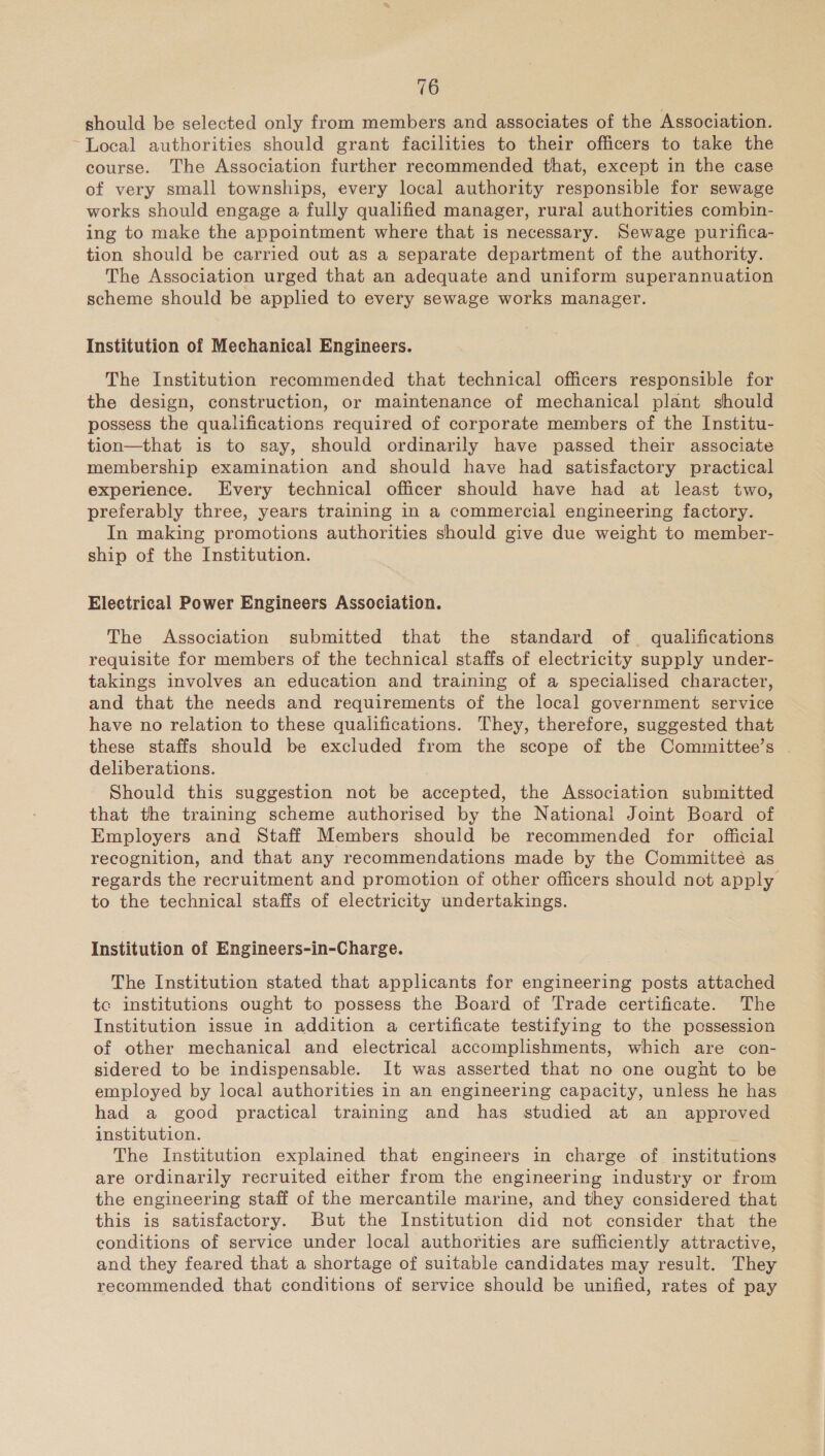 should be selected only from members and associates of the Association. ~Local authorities should grant facilities to their officers to take the course. The Association further recommended that, except in the case of very small townships, every local authority responsible for sewage works should engage a fully qualified manager, rural authorities combin- ing to make the appointment where that is necessary. Sewage purifica- tion should be carried out as a separate department of the authority. The Association urged that an adequate and uniform superannuation scheme should be applied to every sewage works manager. Institution of Mechanical Engineers. The Institution recommended that technical officers responsible for the design, construction, or maintenance of mechanical plant should possess the qualifications required of corporate members of the Institu- tion—that is to say, should ordinarily have passed their associate membership examination and should have had satisfactory practical experience. Every technical officer should have had at least two, preferably three, years training in a commercial engineering factory. In making promotions authorities should give due weight to member- ship of the Institution. Electrical Power Engineers Association. The Association submitted that the standard of qualifications requisite for members of the technical staffs of electricity supply under- takings involves an education and training of a specialised character, and that the needs and requirements of the local government service have no relation to these qualifications. They, therefore, suggested that these staffs should be excluded from the scope of the Committee’s . deliberations. Should this suggestion not be accepted, the Association submitted that the training scheme authorised by the National Joint Board of Employers and Staff Members should be recommended for official recognition, and that any recommendations made by the Committeé as regards the recruitment and promotion of other officers should not apply to the technical staffs of electricity undertakings. Institution of Engineers-in-Charge. The Institution stated that applicants for engineering posts attached tc institutions ought to possess the Board of Trade certificate. The Institution issue in addition a certificate testifying to the possession of other mechanical and electrical accomplishments, which are con- sidered to be indispensable. It was asserted that no one ought to be employed by local authorities in an engineering capacity, unless he has had a good practical training and has studied at an approved institution. The Institution explained that engineers in charge of institutions are ordinarily recruited either from the engineering industry or from the engineering staff of the mercantile marine, and they considered that this is satisfactory. But the Institution did not consider that the conditions of service under local authorities are sufficiently attractive, and they feared that a shortage of suitable candidates may result. They recommended that conditions of service should be unified, rates of pay