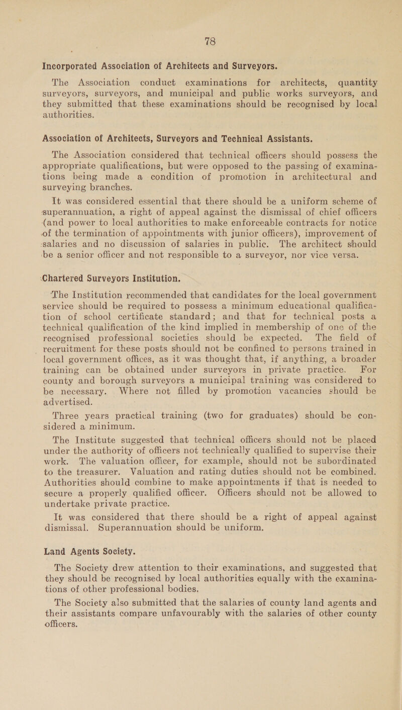 18 Incorporated Association of Architects and Surveyors. The Association conduct examinations for architects, quantity surveyors, surveyors, and municipal and public works surveyors, and they submitted that these examinations should be recognised by local authorities. Association of Architects, Surveyors and Technical Assistants. The Association considered that technical officers should possess the appropriate qualifications, but were opposed to the passing of examina- tions being made a condition of promotion in architectural and surveying branches. It was considered essential that there should be a uniform scheme of superannuation, a right of appeal against the dismissal of chief officers (and power to local authorities to make enforceable contracts for notice of the termination of appointments with junior officers), improvement of ‘salaries and no discussion of salaries in public. The architect should ‘be a senior officer and not responsible to a surveyor, nor vice versa. Chartered Surveyors Institution. The Institution recommended that candidates for the local government service should be required to possess a minimum educational qualifica- tion of school certificate standard; and that for technical posts a technical qualification of the kind implied in membership of one of the recognised professional societies should be expected. The field of recruitment for these posts should not be confined to persons trained in local government offices, as it was thought that, if anything, a broader training can be obtained under surveyors in private practice. For county and borough surveyors a municipal training was considered to be necessary. Where not filled by promotion vacancies should be advertised. Three years practical training (two for graduates) should be con- sidered a minimum. The Institute suggested that technical officers should not be placed under the authority of officers not technically qualified to supervise their work. The valuation officer, for example, should not be subordinated to the treasurer. Valuation and rating duties should not be combined. Authorities should combine to make appointments if that is needed to secure a properly qualified officer. Officers should not be allowed to undertake private practice. It was considered that there should be a right of appeal against dismissal. Superannuation should be uniform. Land Agents Society. The Society drew attention to their examinations, and suggested that they should be recognised by local authorities equally with the examina- tions of other professional bodies. The Society also submitted that the salaries of county land agents and their assistants compare unfavourably with the salaries of other county