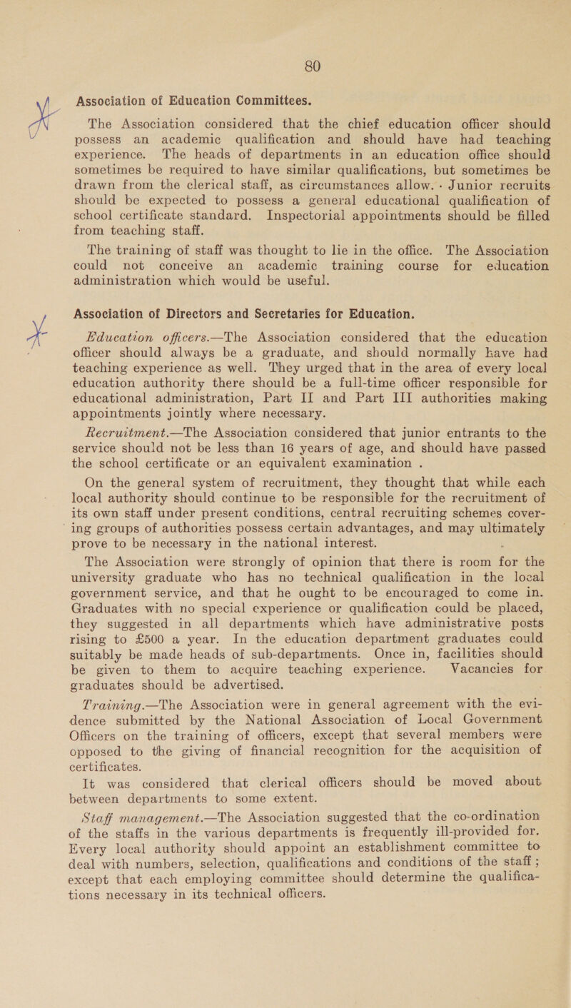 Association of Education Committees. The Association considered that the chief education officer should possess an academic qualification and should have had teaching experience. The heads of departments in an education office should sometimes be required to have similar qualifications, but sometimes be drawn from the clerical staff, as circumstances allow. . Junior recruits should be expected to possess a general educational qualification of school certificate standard. Inspectorial appointments should be filled from teaching staff. The training of staff was thought to lie in the office. The Association could not conceive an academic training course for education administration which would be useful. Association of Directors and Secretaries for Education. Education officers.—The Association considered that the education officer should always be a graduate, and should normally have had teaching experience as well. They urged that in the area of every local education authority there should be a full-time officer responsible for educational administration, Part II and Part III authorities making appointments jointly where necessary. Recruwitment.—The Association considered that junior entrants to the service should not be less than 16 years of age, and should have passed the school certificate or an equivalent examination . On the general system of recruitment, they thought that while each local authority should continue to be responsible for the recruitment of its own staff under present conditions, central recruiting schemes cover- prove to be necessary in the national interest. , The Association were strongly of opinion that there is room for the university graduate who has no technical qualification in the lozal government service, and that he ought to be encouraged to come in. Graduates with no special experience or qualification could be placed, they suggested in all departments which have administrative posts rising to £500 a year. In the education department graduates could suitably be made heads of sub-departments. Once in, facilities should be given to them to acquire teaching experience. Vacancies for graduates should be advertised. Training.—The Association were in general agreement with the evi- dence submitted by the National Association of Local Government Officers on the training of officers, except that several members were opposed to the giving of financial recognition for the acquisition of certificates. It was considered that clerical officers should be moved about between departments to some extent. Staff management.—The Association suggested that the co-ordination of the staffs in the various departments is frequently ill-provided for. Every local authority should appoint an establishment committee to deal with numbers, selection, qualifications and conditions of the staff ; except that each employing committee should determine the qualifica- tions necessary in its technical officers.