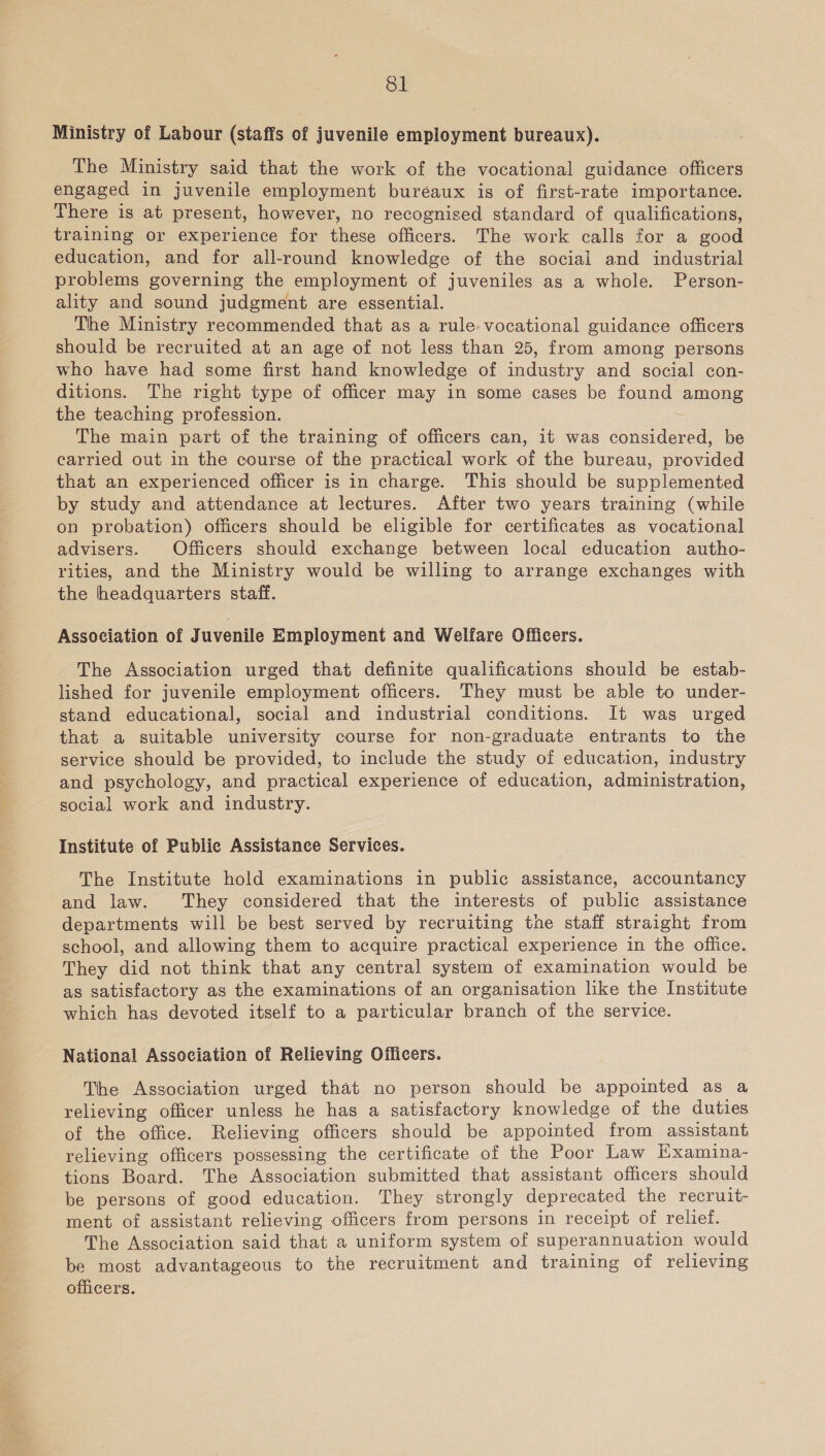 Ministry of Labour (staffs of juvenile employment bureaux). The Ministry said that the work of the vocational guidance officers engaged in juvenile employment buréaux is of first-rate importance. There is at present, however, no recognised standard of qualifications, training or experience for these officers. The work calls for a good education, and for all-round knowledge of the social and industrial problems governing the employment of juveniles as a whole. Person- ality and sound judgment are essential. The Ministry recommended that as a rule: vocational guidance officers should be recruited at an age of not less than 25, from among persons who have had some first hand knowledge of industry and social con- ditions. The right type of officer may in some cases be found among the teaching profession. The main part of the training of officers can, it was ont be carried out in the course of the practical work of the bureau, provided that an experienced officer is in charge. This should be supplemented by study and attendance at lectures. After two years training (while on probation) officers should be eligible for certificates as vocational advisers. Officers should exchange between local education autho- rities, and the Ministry would be willing to arrange exchanges with the headquarters staff. Association of Juvenile Employment and Welfare Officers. The Association urged that definite qualifications should be estab- lished for juvenile employment officers. They must be able to under- stand educational, social and industrial conditions. It was urged that a suitable university course for non-graduate entrants to the service should be provided, to include the study of education, industry and psychology, and practical experience of education, administration, social work and industry. Institute of Public Assistance Services. The Institute hold examinations in public assistance, accountancy and law. They considered that the interests of public assistance departments will be best served by recruiting tne staff straight from school, and allowing them to acquire practical experience in the office. They did not think that any central system of examination would be as satisfactory as the examinations of an organisation like the Institute which has devoted itself to a particular branch of the service. National Association of Relieving Officers. The Association urged that no person should be appointed as a relieving officer unless he has a satisfactory knowledge of the duties of the office. Relieving officers should be appointed from assistant relieving officers possessing the certificate of the Poor Law Examina- tions Board. The Association submitted that assistant officers should be persons of good education. They strongly deprecated the recruit- ment of assistant relieving officers from persons in receipt of relief. The Association said that a uniform system of superannuation would be most advantageous to the recruitment and training of relieving