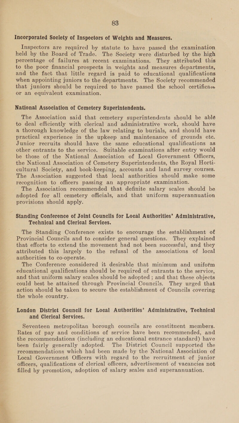 Incorporated Society of Inspectors of Weights and Measures. Inspectors are required by statute to have passed thé examination held by the Board of Trade. The Society were disturbed by the high percentage of failures at recent examinations. They attributed this to the poor financial prospects in weights and measures departments, and the fact that little regard is paid to educational qualifications when appointing juniors to the departments. The Society recommended that juniors should be required to have passed the school certificace or an equivalent examination. National Association of Cemetery Superintendents. The Association said that cemetery superintendents should be ableé to deal efficiently with clerical and administrative work, should have a thorough knowledge of the law relating to burials, and should have practical experience in the upkeep and maintenance of grounds ete. Junior recruits should have the same educational qualifications as other entrants to the service. Suitable examinations after entry would be those of the National Association of Local Government Officers, the National Association of Cemetery Superintendents, the Royal Horti- cultural Society, and book-keeping, accounts and land survey courses. The Association suggested that local authorities should make some recognition to officers passing an appropriaté examination. The Association recommended that definite salary scales should be adopted for all cemetery officials, and that uniform superannuation provisions should apply. Standing Conference of Joint Councils for Local Authorities’ Administrative, Technical and Clerical Services. The Standing Conference exists to encourage the establishment of Provincial Councils and to consider general questions. They explained that efforts to extend the movement had not been successful, and they attributed this largely to the refusal of the associations of local authorities to co-operate. , The Conference considered it desirable that minimum and unifofm educational qualifications should be required of entrants to the service, and that uniform salary scales should be adopted ; and that these objects could best be attained through Provincial Councils. They urged that action should be taken to secure the establishment of Councils covering the whole country. London District Council for Local Authorities’ Administrative, Technical and Clerical Services. Seventeen metropolitan borough councils are constituent members. Rates of pay and conditions of service have been recommended, and the recommendations (including an educational entrance standard) have been fairly generally adopted. The District Council supported the recommendations which had been made by the National Association of Local Government Officers with regard to the recruitment of junior officers, qualifications of clerical officers, advertisement of vacancies not filled by promotion, adoption of salary scales and superannuation.