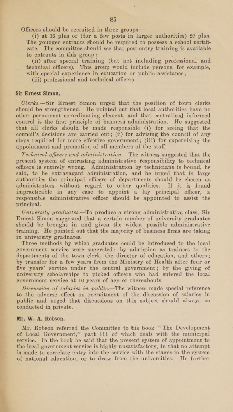 Officers should be recruited in three groups :— (i) at 16 plus or (for a few posts in larger authorities) 20 plus. The younger entrants should be required to possess a school certifi- cate. The committee should see that post-entry training is available to entrants in this group ; (ii) after special training (but not including Droresional and technical officers). This group would include persons. for example, with special experience in education or public assistance ; (iii) professional and technical officers. Sir Ernest Simon. Clerks.—Sir Ernest Simon urged that the position of town clerks should be strengthened. He pointed out that local authorities have no other permanent co-ordinating element, and that centralised informed control is the first principle of business administration. He suggested that all clerks should be made responsible (i) for seeing that the council’s decisions are carried out; (ii) for advising the council of any steps required for more effective government; (i1i) for supervising the appointment and promotion of all members of the staff. Technical officers and admimstration.—The witness suggested that the present system of entrusting administrative responsibility to technical officers is entirely wrong. Administration by technicians is bound, he said, to be extravagant administration, and he urged that in large authorities the principal officers of departments should be chosen as administrators without regard to other qualities. If it is found impracticable in any case to appoint a lay principal officer, a responsible administrative officer should be appointed to assist the Umversity graduates.—To produce a strong dante cies class, Sir Ernest Simon suggested that a certain number of university graduates should be brought in and given the widest possible administrative training. He pointed out that the majority of business firms are taking in university graduates. Three methods by which graduates could be introduced to the local government service were suggested: by admission as trainees to the departments of the town clerk, the director of education, and others ; by transfer for a few years from the Ministry of Health after four or five years’ service under the central government; by the giving of university scholarships to picked officers who had entered the local government service at 16 years of age or thereabouts. Discussion of salaries in public.—The witness made special reference to the adverse effect on recruitment of the discussion of salaries in public and urged that discussions on this subject should always be conducted in private. Mr. W. A. Robson. Mr. Robson referred the Committee to his book ‘‘ The Development of Local Government,’’? part III of which deals with the municipal service. In the book he said that the present system of appointment to the local government service is highly unsatisfactory, in that no attempt is made to correlate entry into the service with the stages in the system of national education, or to draw from the universities. He further